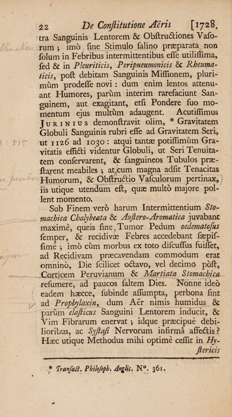 tra Sanguinis Lentorem &amp; Obftrudliones Vafo- rum j imo fine Stimulo falino praeparata non folum in Febribus intermittentibus efle utiliflima, fed &amp; in Pleuriticis, Peripneumonicis &amp; Rheuma¬ ticis, poft debitam Sanguinis Mifiionem, pluri¬ mum prodefle novi : dum enim lentos attenu¬ ant Humores, parum interim rarefaciunt San¬ guinem, aut exagitant, etfi Pondere fuo mo¬ mentum ejus multum adaugent. Acutiflimus Ju r 1 n 1 xj s demonftravit olim, * Gravitatem Globuli Sanguinis rubri efle ad Gravitatem Seri, ut 1126 ad 1030 : atqui tantae potifiimum Gra¬ vitatis effidli videntur Globuli, ut Seri Tenuita¬ tem conlervarent, &amp; fanguineos Tubulos prae- flarent meabiles *, at cum magna adfit Tenacitas Humorum, &amp; Obftruftio Vafculorum pertinax, iis utique utendum eft, quas multo majore pol¬ lent momento. Sub Finem vero harum Intermittentium Sto¬ machica Chalyheata &amp; Aufiero-Aromatica juvabant maxime, queis fine Tumor Pedum oedematofus femper, &amp; recidivae Febres accedebant fiepif- fime ; imo cum morbus ex toto difcuflus fuiflet, ad Recidivam praecavendam commodum erat omnino. Die fcilicet o&amp;avo, vel decimo poft. Corticem Peruvianum &amp; Martiata Stomachica refumere, ad paucos faltem Dies. Nonne ideo eadem haecce, fubinde aflumpta, perbona fint ad Prophylaxin, dum Aer nimis humidus &amp; parum elafiicus Sanguini Lentorem inducit, &amp; Vim Fibrarum enervat •, idque praecipue debi¬ lioribus, ac Syftafi Nervorum infirmi affedtis? Haec utique Methodus mihi optime ceflit in Hy- ftericis * Tranfaff, Philofoph, Anglic* N°. 361*