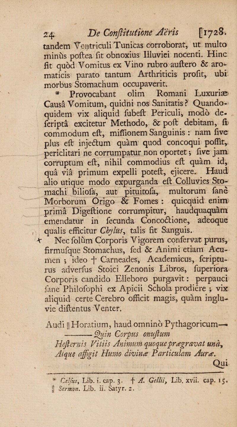 tandem Ventriculi Tunicas corroborat, ut multo minus poftea iit obnoxius Illuviei nocenti. Hinc fit quod Vomitus ex Vino rubro auftero &amp; aro¬ maticis parato tantum Arthriticis profit, ubi morbus Stomachum occupaverit. * Provocabant olim Romani Luxuriae Causa Vomitum, quidni nos Sanitatis? Quando¬ quidem vix aliquid fubeft Periculi, modo de- fcripta excitetur Methodo, &amp; poft debitam, fi commodum eft, miffionem Sanguinis : nam five plus eft inje&amp;um quam quod concoqui poflit, periclitari ne corrumpatur non oportet *, five jam corruptum eft, nihil commodius eft quam id, qua via primum expelli poteft, ejicere. Haud alio utique modo expurganda eft Colluvies Sto¬ machi biliofa, aut pituitofa, multorum fane Morborum Origo &amp; Fomes : quicquid enim prima Digeftione corrumpitur, haudquaquam emendatur in fecunda Concodlione, adeoque qualis efficitur Chylus, talis fit Sanguis. 4r Nec folum Corporis Vigorem confervat purus, firmufque Stomachus, fed &amp; Animi etiam Acu¬ men •, ideo f Carneades, Academicus, feriatu¬ rus adverfus Stoici Zenonis Libros, fuperiora Corporis candido Elleboro purgavit: perpauci fane Philofophi ex Apicii Schola prodiere ; vix aliquid certe Cerebro officit magis, quam inglu¬ vie diftentus Venter. Audi || Horatium, haud omnino Pythagoricum— —«——Quin Corpus onuftum Hefternis Vitiis Animum quoque praegravat una, Atque affirit Humo divina Particulam Aurae. __, Qui * Celfusy Lib. i. cap. 3. f A. Gellii, Lib. xvii. cap. 15, || SertKon. Lib. ii. Satyr. 2.