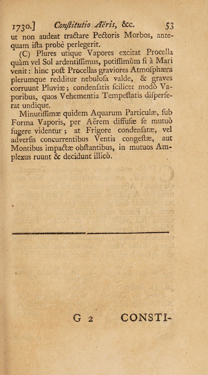 ut non audeat tradtare Pedtoris Morbos, ante¬ quam ifta probe perlegerit. (C) Plures utique Vapores excitat Procella quam vel Sol ardentifiimus, potiflimum fi a Mari venit: hinc poli Procellas graviores Atmofphsera plerumque redditur nebulofa valde, &amp; graves corruunt Pluviae; condenfatis fcilicet modo Va¬ poribus, quos Vehementia Tempeftatis difperfe- rat undique. Minutiffimas quidem Aquarum Particulas, fub Forma Vaporis, per Aerem diffufas fe mutuo fugere videntur ; at Frigore condenfatae, vel adverlis concurrentibus Ventis congeite, aut Montibus impactas obftantibus, in mutuos Am¬ plexus ruunt &amp; decidunt illico. CONSTI