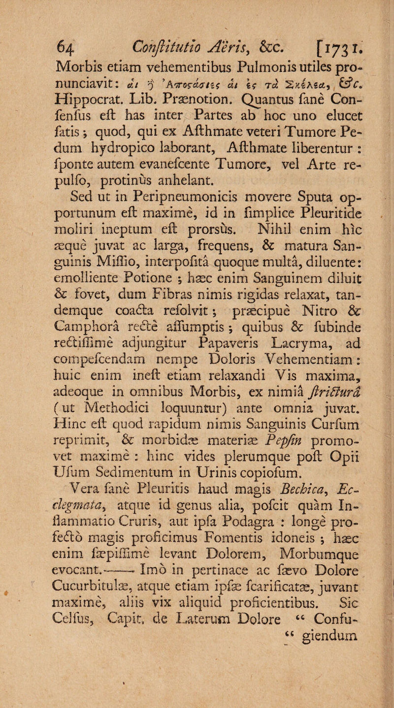 Morbis etiam vehementibus Pulmonis utiles pro* nunciavit: di 'j ’Awos-Jums at rd &amp;c« Hippocrat. Lib. Pramotion. Quantus fane Con- fenfus eft has inter Partes ab hoc uno elucet fatis ; quod, qui ex Afthmate veteri Tumore Pe¬ dum hydropico laborant, Afthmate liberentur : fponte autem evanefcente Tumore, vel Arte re- pulfo, protinus anhelant. Sed ut in Peripneumonicis movere Sputa op¬ portunum eft maxime, id in fimplice Pleuritide moliri ineptum eft prorsus. Nihil enim hic seque juvat ac larga, frequens, &amp; matura San¬ guinis Miffio, interpofita quoque multa, diluente: emolliente Potione *, h^c enim Sanguinem diluit &amp; fovet, dum Fibras nimis rigidas relaxat, tan- demque coa&lt;fta refolvit \ prscipue Nitro &amp; Camphora re&amp;e affumptis; quibus &amp; fubinde redtiffime adjungitur Papaveris Lacryma, ad compefcendam nempe Doloris Vehementiam: huic enim ineft etiam relaxandi Vis maxima, adeoque in omnibus Morbis, ex nimia ftriflura, (ut Methodici loquuntur) ante omnia juvat. Hinc eft quod rapidum nimis Sanguinis Curfum reprimit, &lt;k morbidae materise Pepfin promo¬ vet maxime : hinc vides plerumque poft Opii Ufum Sedimentum in Urinis copiofum. Vera fane Pleuritis haud magis Bechica, Ec- degmata, atque id genus alia, pofcit quam In¬ flammatio Cruris, aut ipfa Podagra : longe pro- feCtb magis proficimus Fomentis idoneis ; haec enim fepiflime levant Dolorem, Morbumque evocant.-- Imo in pertinace ac faevo Dolore Cucurbitulae, atque etiam ipfe fcarificatae, juvant maxime, aliis vix aliquid proficientibus. Sic Celfus, Capit, de Laterum Dolore “ Confu- “ giendum