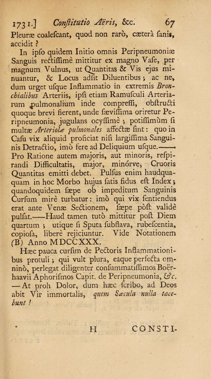 1^3 i.] Conflit ut io A'in s, &amp;c. Pleurae coalefcant, quod non raro, caetera fanis, accidit ? In ipfo quidem Initio omnis Peripneumonise Sanguis rediffime mittitur ex magno Vafe, per magnum Vulnus, ut Quantitas &amp; Vis ejus mi¬ nuantur, Locus adfit Diluentibus; ac ne, dum urget ufque Inflammatio in extremis Bron¬ chialibus Arteriis, ipfi etiam Ramufculi Arteria¬ rum pulmonalium inde comprefli, obftrudi quoque brevi fierent, unde faeviflima oriretur Pe- ripneumonia, jugulans ocyffime *, potiffimum fi multae Arteriolae pulmonales afifedae fint: quo in Cafu vix aliquid proficiat nifi largiffima Sangui¬ nis Detradio, imo fere ad Deliquium ufque.-- Pro Ratione autem majoris, aut minoris, refpi- randi Difficultatis, major, minorve, Cruoris Quantitas emitti debet. Pulfus enim haudqua- quam in hoc Morbo hujus fatis fidus eft Index ; quandoquidem faepe ob impeditum Sanguinis Curfum mire turbatur: imo qui vix fentiendus erat ante Venae Sedionem, faepe pofl: valide pulfat.-Haud tamen tuto mittitur pofl Diem quartum ; utique fi Sputa fubflava, rubefcentia, copiofa, libere rejiciuntur. Vide Notationem (B) Anno MDCCXXX. Haec pauca curfim de Pedoris Inflammationi¬ bus protuli *, qui vult plura, eaque perfeda om¬ nino, perlegat diligenter confummatiflimos Boer- haavii Aphorifmos Capit, de Peripneumonia, &amp;c. — At proh Dolor, dum haec fcribo, ad Deos abit Vir immortalis, quem Saecula nulla tace¬ bunt ! H CONSTL