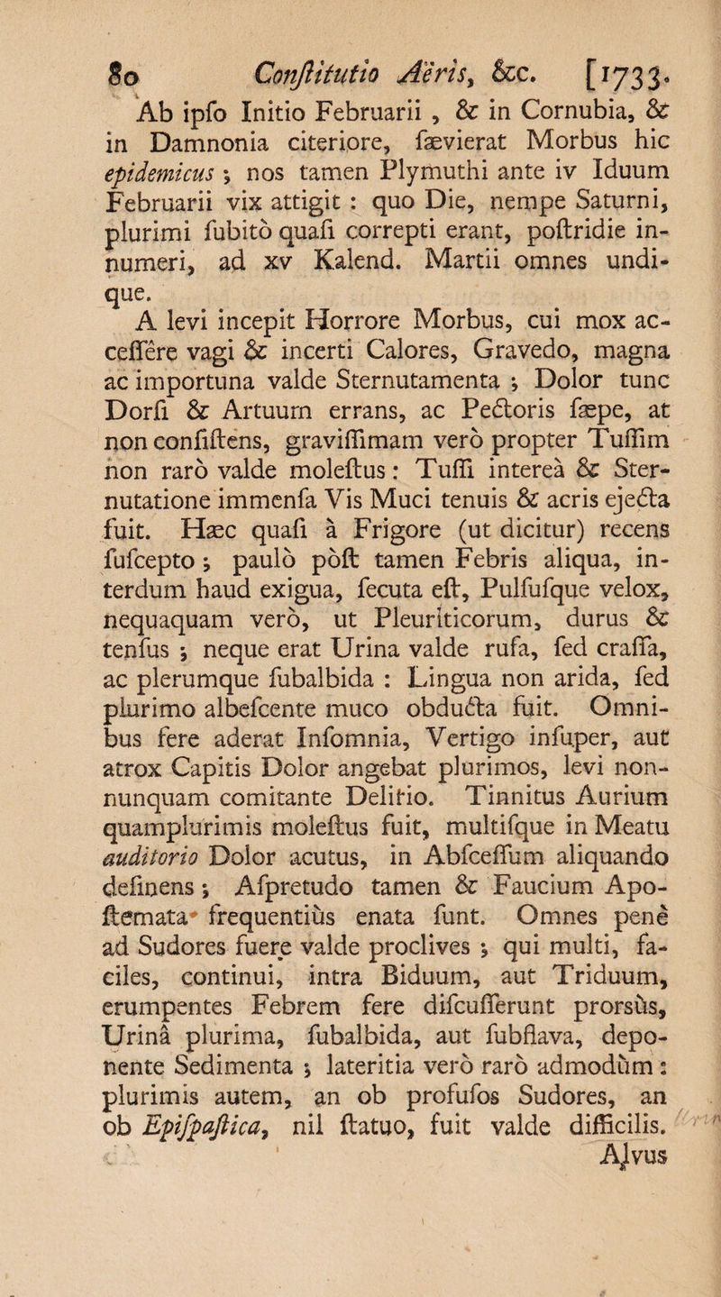 Ab ipfo Initio Februarii , &amp; in Cornubia, 3c in Damnonia citeriore, faevierat Morbus hic epidemicus *, nos tamen Plymuthi ante iv Iduum Februarii vix attigit : quo Die, nempe Saturni, plurimi fubito quafi correpti erant, poftridie in¬ numeri, ad xv Kalend. Martii omnes undi¬ que. A levi incepit Horrore Morbus, cui mox ac¬ cedere vagi &amp; incerti Calores, Gravedo, magna ac importuna valde Sternutamenta j Dolor tunc Dorfi &amp; Artuum errans, ac Pedtoris faepe, at non confidens, graviffimam vero propter Tuffim non raro valde moleftus: Tuffi interea Sc Ster¬ nutatione immenfa Vis Muci tenuis &amp; acris ejedla fuit. H^c quafi a Frigore (ut dicitur) recens fufcepto paulo poft tamen Febris aliqua, in¬ terdum haud exigua, fecuta eft, Pulfufque velox, nequaquam vero, ut Pleuriticorum, durus Sc tenfus j neque erat Urina valde rufa, fed craflfa, ac plerumque fubalbida : Lingua non arida, fed plurimo albefcente muco obdudla fuit. Omni¬ bus fere aderat Infomnia, Vertigo infuper, aut atrox Capitis Dolor angebat plurimos, levi non- nunquam comitante Delitio. Tinnitus Aurium quamplurimis moleftus fuit, multifque in Meatu auditorio Dolor acutus, in Abfceffum aliquando definens *, Afpretudo tamen &amp; Faucium Apo- ftemata frequentius enata funt. Omnes pene ad Sudores fuere valde proclives \ qui multi, fa¬ ciles, continui, intra Biduum, aut Triduum, erumpentes Febrem fere difculferunt prorsus. Urina plurima, fubalbida, aut fubflava, depo¬ nente Sedimenta \ lateritia vero raro admodum : plurimis autem, an ob profufos Sudores, an ob Epifpaftica7 nil ftatuo, fuit valde difficilis. Alvus