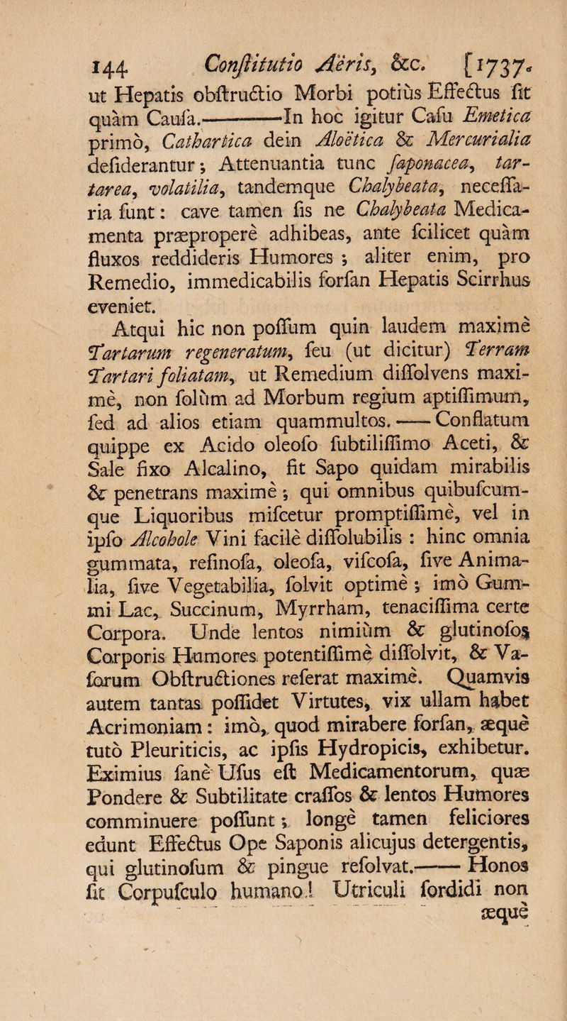 ut Hepatis obflructio Morbi potius Effeftus fit quam Caufa.-——In hoc igitur Cafu Emetica primo, Cathartica dem Aloetica &amp; Mercurialia defiderantur *, Attenuantia tunc faponacea, tar- tarea, volatilia, tandemque Chalybe at a ^ necefla- ria funt: cave tamen fis ne Chalybe at a Medica¬ menta praepropere adhibeas, ante fcilicet quam fluxos reddideris Humores ; aliter enim, pro Remedio, immedicabilis forfan Hepatis Scirrhus eveniet. Atqui hic non poffum quin laudem maxime Tartarum regeneratum, feu (ut dicitur) Terram Tartari foliatam, ut Remedium difiblvens maxi¬ me, non folum ad Morbum regium aptiflimum, fed ad alios etiam quammultos.-Conflatum quippe ex Acido oleofo fubtiliflimo Aceti, &amp;c Sale fixo Alcalino, fit Sapo quidam mirabilis &amp; penetrans maxime *, qui omnibus quibufcum- que Liquoribus mifcetur promptiflime, vel in ipfo Alcohole Vini facile diflblubilis : hinc omnia gummata, refinofa, oleofa, vifcofa, five Anima¬ lia, five Vegetabilia, folvit optime •, imo Gum- mi Lac, Succinum, Myrrham, tenaciflima certe Corpora. Unde lentos nimium &amp; glutinofo§ Corporis Humores. potentiflime diflfolvit, &amp; Va- forum Obftrudtiones referat maxime. Quamvis autem tantas poflidet Virtutes, vix ullam habet Acrimoniam: imo,, quod mirabere forfan, seque tuto Pleuriticis, ac ipfis Hydropicis, exhibetur. Eximius fane Ufus eft Medicamentorum, quse Pondere &amp; Subtilitate craffos &amp; lentos Humores comminuere poliunt; longe tamen feliciores edunt Effedus Ope Saponis alicujus detergentis, qui glutinofum &amp; pingue refolvat.-Honos fit Corpufculo humano ! Utriculi fordidi non