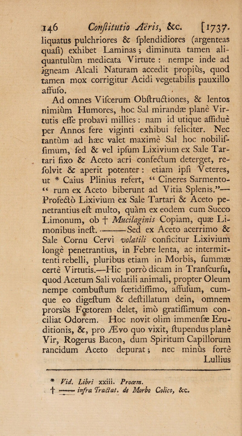 liquatus pulchriores & fplendidiores (argenteas quafi) exhibet Laminas *, diminuta tamen ali¬ quantulum medicata Virtute : nempe inde ad igneam Alcali Naturam accedit propius, quod tamen mox corrigitur Acidi vegetabilis pauxillo affufo. Ad omnes Vifcerum Obftrudtiones, & lentos nimium Humores, hoc Sal mirandae plane Vir¬ tutis effe probavi millies : nam id utique afiidue per Annos fere viginti exhibui feliciter. Nec tantum ad haec valet maxime Sal hoc nobilif- fimum, fed & vel ipfum Lixivium ex Sale Tar¬ tari fixo & Aceto acri confe&um deterget, re- folvit & aperit potenter : etiam ipfi Veteres, ut * Caius Plinius refert, <c Cineres Sarmento- <c rum ex Aceto biberunt ad Vitia Splenis.”—1 Profecto Lixivium ex Sale Tartari & Aceto pe¬ netrandus efl multo, quam ex eodem cum Succo Limonum, ob j~ Mucilaginis Copiam, quge Li- monibus ineft.-Sed ex Aceto acerrimo & Sale Cornu Cervi volatili conficitur Lixivium longe penetrantius, in Febre lenta, ac intermit¬ tenti rebelli, pluribus etiam in Morbis, fummse certe Virtutis.—Hic porro dicam in Tranfcurfu, quod Acetum Sali volatili animali, propter Oleum nempe combuflum foetidiflimo, affufum, cum¬ que eo digeflum & deftillatum dein, omnem prorsus Foetorem delet, imo gratiflimum con¬ ciliat Odorem. Hoc novit olim immenfae Eru¬ ditionis, &, pro iEvo quo vixit, flupendus plane Vir, Rogerus Bacon, dum Spiritum Capillorum rancidum Aceto depurat; nec minus forte Lullius * Vid. Libri xxiii. Procem. f infra 'Iraftat. di Morbo Colico, &c.