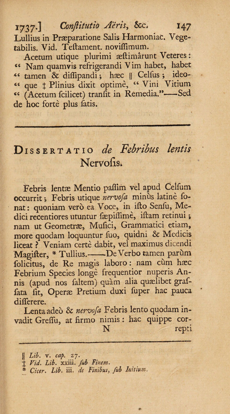 Lullius in Praeparatione Salis Harmoniae. Vege¬ tabilis. Vid. Teftament. noviflimum. Acetum utique plurimi aeftimarunt Veteres i “ Nam quamvis refrigerandi V im habet, habet tamen &amp; difiipandi * *, haec || Celfus ; ideo- 4C que t Plinius dixit optime, “ Vini Vitium « (Acetum fcilicet) tranfit in Remedia.”-Sed de hoc forte plus fatis. Dissertatio cie Febribus lentis Nervofis* Febris lentae Mentio paflim vel apud Celfum occurrit *, Febris utique nervofa minus latine fo- nat: quoniam vero ea Voce, in ifto Senfu, Me¬ dici recentiores utuntur faspifiime, iftam retinui j nam ut Geometrae, Mufici, Grammatici etiam, more quodam loquuntur fuo, quidni &amp; Medicis liceat ? Veniam certe dabit, vel maximus dicendi Magifter, * Tullius.-De Verbo tamen parum folicitus, de Re magis laboro: nam cum haec Febrium Species longe frequentior nuperis An¬ nis (apud nos faltem) quam alia qualibet graf¬ fata fit, Operae Pretium duxi fuper hac pauca difierere. Lenta adeo &amp; nervofa Febris lento quodam in¬ vadit Grefiu, at firmo nimis: hac quippe cor- N repti || Lib. v. cap. 27. j Vid. Lib. xxiii. fub Finem. * Cicer* Lib, iii. de Finibus, fub Initium*