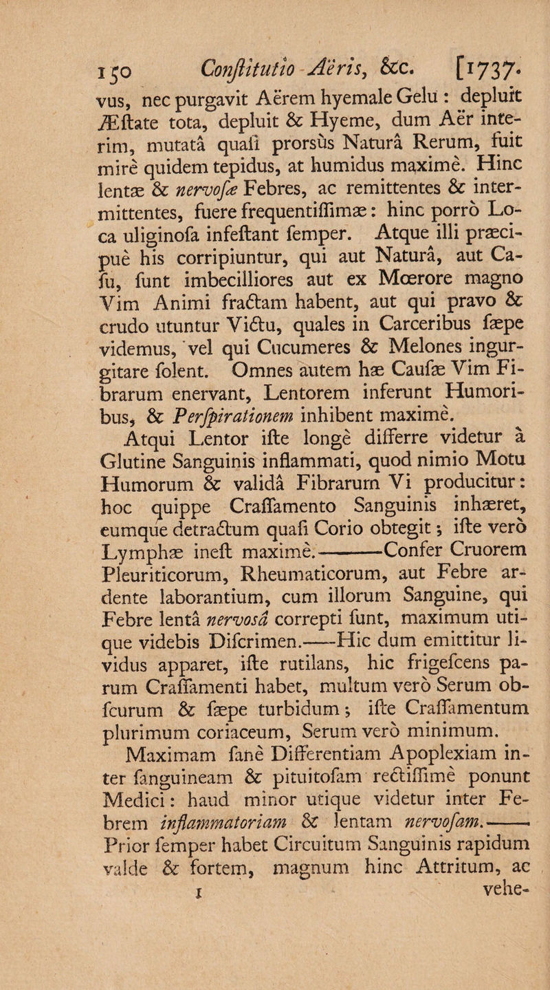vus, nec purgavit Aerem hyemale Gelu : depluit iEftate tota, depluit &amp; Hyeme, dum Aer inte- rim, mutata quali prorsus Natura Rerum, fuit mire quidem tepidus, at humidus maxime. Hinc lentae &amp; nervofa Febres, ac remittentes &amp; inter¬ mittentes, fuere frequentiflimae: hinc porro Lo¬ ca uliginofa infeftant femper. Atque^illi praeci¬ pue his corripiuntur, qui aut Natura, aut Ca- fu, funt imbecilliores aut ex Moerore magno Yim Animi fradtam habent, aut qui pravo &amp; crudo utuntur Vidlu, quales in Carceribus faepe videmus, vel qui Cucumeres &amp; Melones ingur¬ gitare folent. Omnes autem hae Caufae Vim Fi¬ brarum enervant, Lentorem inferunt Humori¬ bus, &amp; Perfpirationem inhibent maxime. Atqui Lentor ifte longe differre videtur a Glutine Sanguinis inflammati, quod nimio Motu Humorum &amp; valida Fibrarum Vi producitur: hoc quippe Crafiamento Sanguinis inhaeret, eumque det radium quafi Corio obtegit •, ifte vero Lymphae ineft maxime.—-Confer Cruorem Pleuriticorum, Rheumaticorum, aut Febre ar- dente laborantium, cum illorum Sanguine, qui Febre lenta nervosa correpti funt, maximum uti¬ que videbis Difcrimen.-Hic dum emittitur li¬ vidus apparet, ifte rutilans, hic frigefcens pa¬ rum Craffamenti habet, multum vero Serum ob- fcurum &amp; faepe turbidum *, ifte Craflamentum plurimum coriaceum, Serum vero minimum. Maximam fane Differentiam Apoplexiam in¬ ter fanguineam &amp; pituitofam recliffime ponunt Medici: haud minor utique videtur inter Fe¬ brem inflammatoriam &amp; lentam nervofam.-> Prior femper habet Circuitum Sanguinis rapidum valde &amp; fortem, magnum hinc Attritum, ac