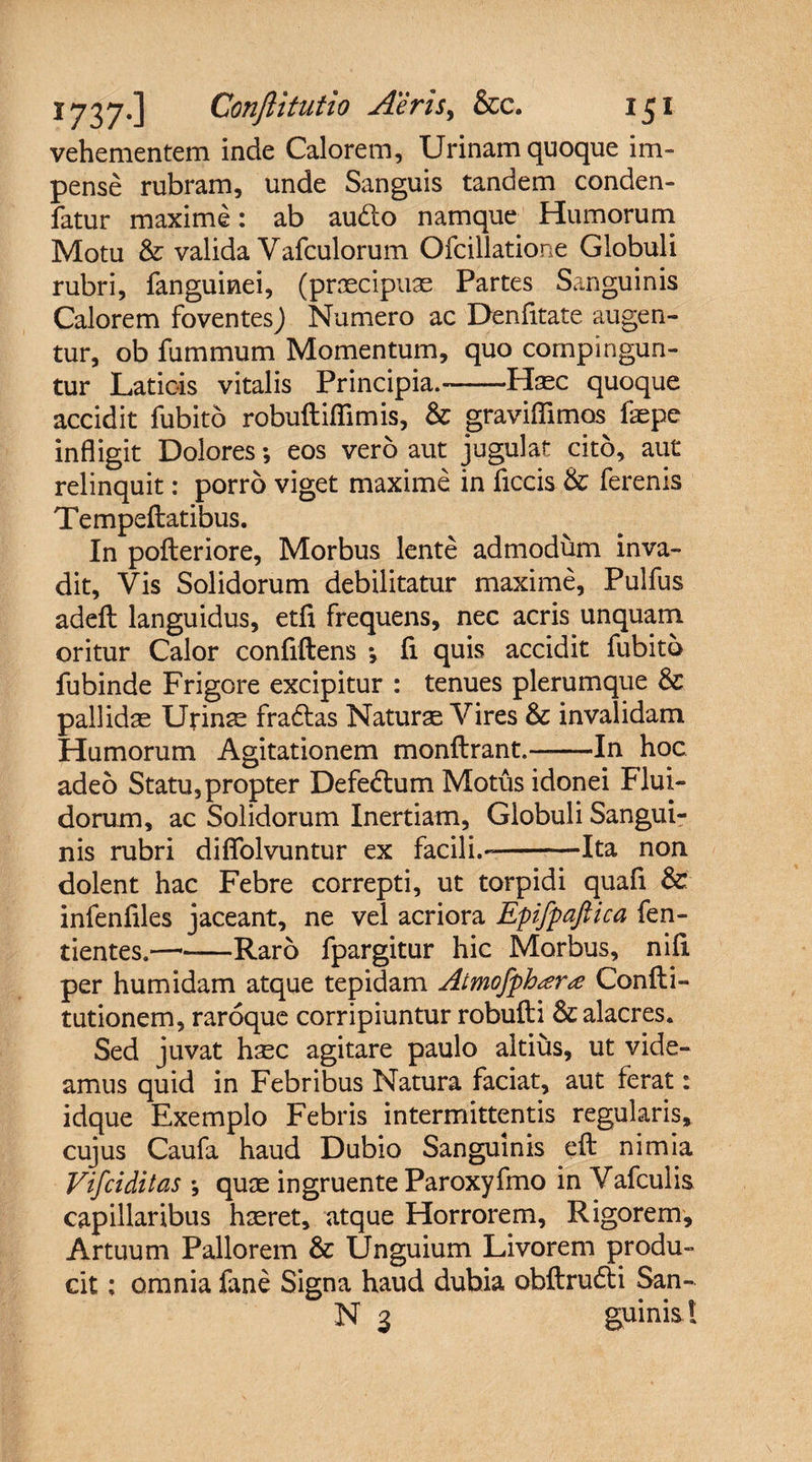 vehementem inde Calorem, Urinam quoque im¬ pense rubram, unde Sanguis tandem conden- fatur maxime: ab audto namque Humorum Motu &amp; valida Vafculorum Ofcillatione Globuli rubri, fanguinei, (praecipuae Partes Sanguinis Calorem foventesj Numero ac Denfitate augen¬ tur, ob fummum Momentum, quo compingun¬ tur Laticis vitalis Principia.-Haec quoque accidit fubito robuftiflimis, &amp; gravidamus faepe infligit Dolores; eos vero aut jugulat cito, aut relinquit: porro viget maxime in ficcis &amp; ferenis Tempeftatibus. In pofteriore, Morbus lente admodum inva¬ dit, Vis Solidorum debilitatur maxime, Pulfus adefl: languidus, etfi frequens, nec acris unquam oritur Calor confidens *, fi quis accidit fubito fubinde Frigore excipitur : tenues plerumque &amp; pallidae Urinae fradtas Naturae Vires &amp; invalidam Humorum Agitationem monftrant.-In hoc adeo Statu,propter Defectum Motus idonei Flui¬ dorum, ac Solidorum Inertiam, Globuli Sangui¬ nis rubri diflfolvuntur ex facili.--Ita non dolent hac Febre correpti, ut torpidi quafi &amp; infenliles jaceant, ne vel acriora Epifpaftica fen- tientes.-Raro fpargitur hic Morbus, nid per humidam atque tepidam Atmofph<er<e Conlti- tutionem, raroque corripiuntur robufti &amp; alacres. Sed juvat haec agitare paulo altius, ut vide¬ amus quid in Febribus Natura faciat, aut ferat: idque Exemplo Febris intermittentis regularis, cujus Caufa haud Dubio Sanguinis eft nimia Vifciditas *, quae ingruente Paroxyfmo in Vafculis capillaribus haeret, atque Horrorem, Rigorem, Artuum Pallorem &amp; Unguium Livorem produ¬ cit ; omnia fane Signa haud dubia obftrudti San- N 3 guinis !