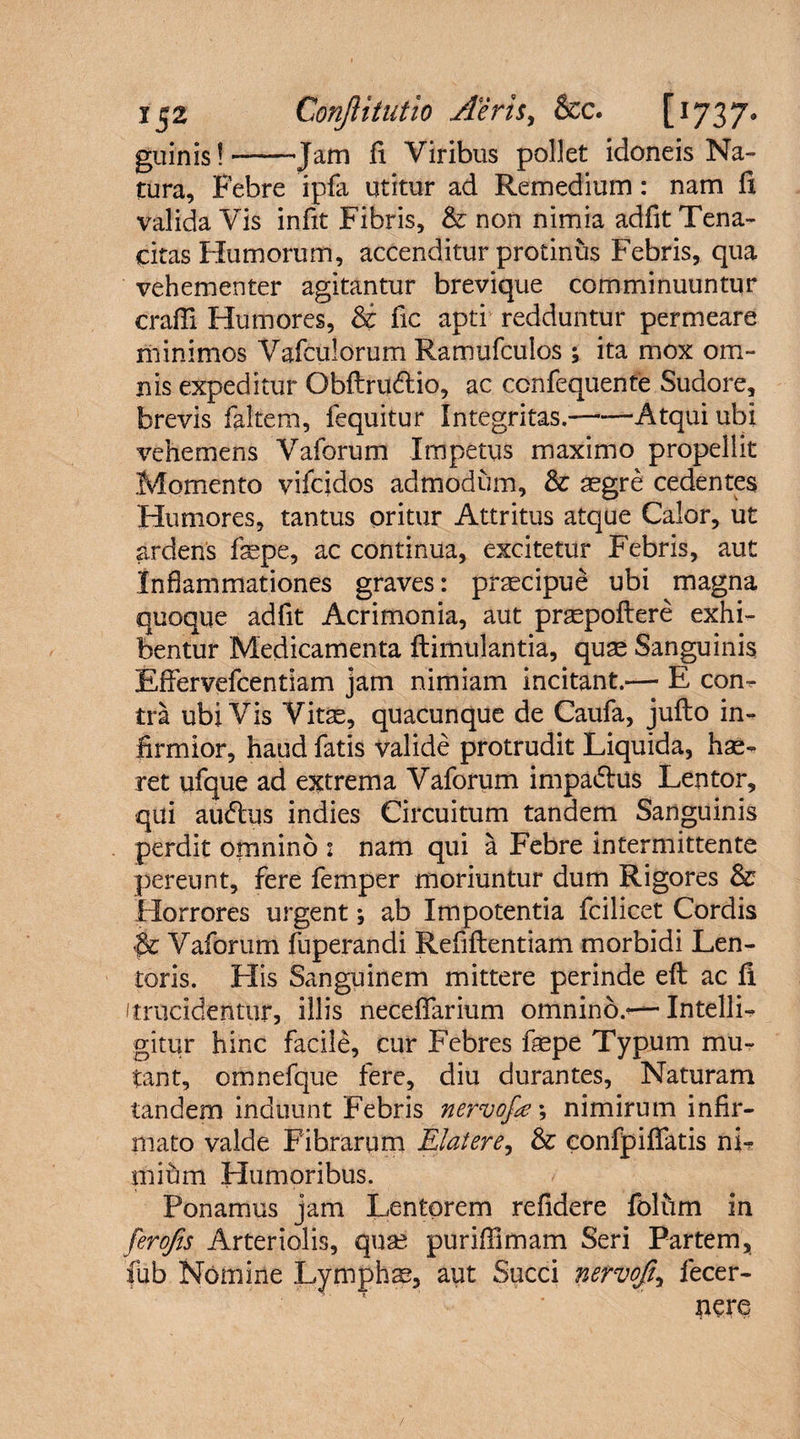 guinis!-Jam fi Viribus pollet idoneis Na¬ tura, Febre ipfa utitur ad Remedium: nam li valida Vis infit Fibris, & non nimia adfit Tena¬ citas Humorum, accenditur protinus Febris, qua vehementer agitantur brevique comminuuntur craffi Humores, & fic apti redduntur permeare minimos Vafculorum Ramufculos ; ita mox om¬ nis expeditur Obftrudlio, ac ccnfequente Sudore, brevis faltem, fequitur Integritas.-Atqui ubi vehemens Vaforum Impetus maximo propellit Momento vifcidos admodum, & aegre cedentes Humores, tantus oritur Attritus atque Calor, ut ardens fsepe, ac continua, excitetur Febris, aut Inflammationes graves: praecipue ubi magna quoque adfit Acrimonia, aut praepollere exhi¬ bentur Medicamenta ftimulantia, quae Sanguinis Effervefcentiam jam nimiam incitant.— E con¬ tra ubiVis Vitae, quacunque de Caufa, jufto in¬ firmior, haud fatis valide protrudit Liquida, hae¬ ret ufque ad extrema Vaforum impadtus Lentor, qui auftus indies Circuitum tandem Sanguinis perdit omnino : nam qui a Febre intermittente pereunt, fere femper moriuntur dum Rigores & Horrores urgent *, ab Impotentia fcilicet Cordis $c Vaforum fuperandi Refiftentiam morbidi Len¬ toris. His Sanguinem mittere perinde eft ac fi (trucidentur, illis neceflfarium omnino.*—IntellL gitur hinc facile, cur Febres fsepe Typum mu¬ tant, omnefque fere, diu durantes. Naturam tandem induunt Febris nervofe', nimirum infir¬ mato valde Fibrarum Elater e, & confpifiatis nu miftm Humoribus. Ponamus jam Lentorem refidere folfim in ferofes Arteriolis, quae purifiimam Seri Partem, fub Nomine Lymphae, aut Succi nervofty fecer- nere