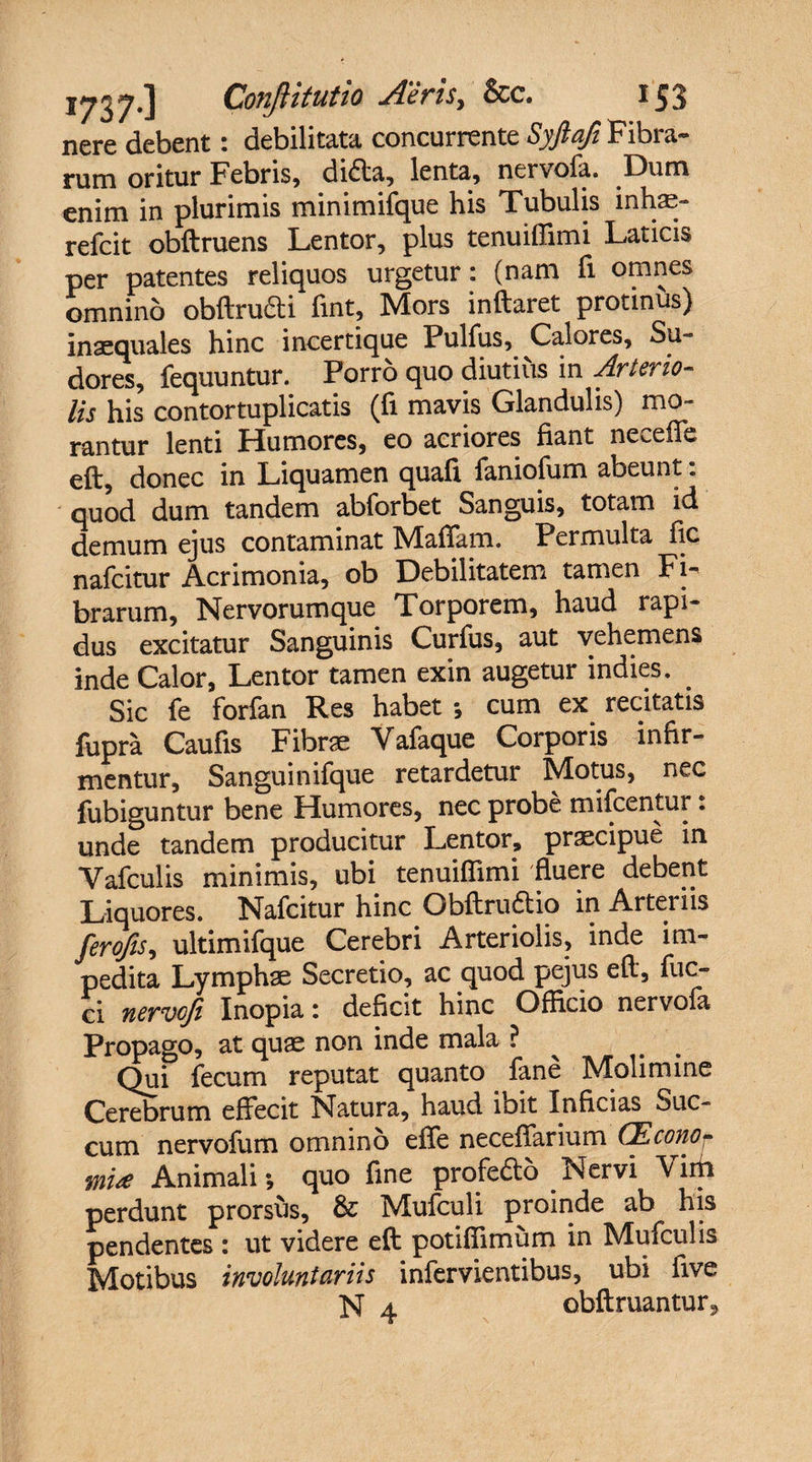 nere debent: debilitata concurrente Syftafl Fibra¬ rum oritur Febris, didfta, lenta, nervofa. Dum enim in plurimis minimifque his Tubulis inhae- refcit obftruens Lentor, plus tenuiffimi Laticis per patentes reliquos urgetur: (nam fi omnes omnino obftru&amp;i fmt, Mors initaret protinus) inaequales hinc incertique Pulfus, Calores, Su¬ dores, fequuntur. Porro quo diutius in Arterio¬ lis his contortuplicatis (fi mavis Glandulis) mo¬ rantur lenti Humores, eo acriores fiant ne^efie eft, donec in Liquamen quafi faniofum abeunt. quod dum tandem abforbet Sanguis, totam id demum ejus contaminat Maftam. Permulta fic nafcitur Acrimonia, ob Debilitatem tamen Fi¬ brarum, Nervorumque Torporem, haud rapi¬ dus excitatur Sanguinis Curfus, aut vehemens inde Calor, Lentor tamen exin augetur indies. . Sic fe forfan Res habet ; cum ex recitatis fupra Caufis Fibrae Vafaque Corporis infir¬ mentur, Sanguinifque retardetur Motus, nec fubiguntur bene Humores, nec probe mifcentur. unde tandem producitur Lentor, praecipue in Vafculis minimis, ubi tenuiffimi fluere debent Liquores. Nafcitur hinc Obftruftio in Arteriis ferofls, ultimifque Cerebri Arteriolis, inde im¬ pedita Lymphae Secretio, ac quod pejus eft, fuc- ci nervcfl Inopia: deficit hinc Officio nervola Propago, at quae non inde mala ? Qui fecum reputat quanto fane Molimine Cerebrum effecit Natura, haud ioit Inficias ouc- cum nervofum omnino effe neceffarium CEconor mi* Animali; quo fine profedo Nervi Vim perdunt prorsus, &amp; Mufculi proinde ab his pendentes : ut videre eft potiffimum in Mufculis Motibus involuntariis infervientibus, ubi five N 4 obftruantur9