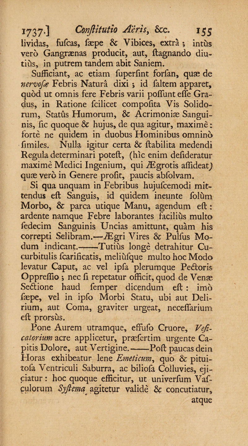 lividas, fufcas, faepe & Vibices, extra •, intus vero Gangraenas producit, aut, ftagnando diu¬ tius, in putrem tandem abit Saniem. Sufficiant, ac etiam fuperfint forfan, quae de nervoje Febris Natura dixi •> id faltem apparet, quod ut omnis fere Febris varii poliunt efie Gra¬ dus, in Ratione fcilicet compofita Vis Solido¬ rum, Status Humorum, & Acrimoniae Sangui¬ nis, fic quoque & hujus, de qua agitur, maxime: forte ne quidem in duobus Hominibus omnino fimiles. Nulla igitur certa & ftabilita medendi Regula determinari poteft, (hic enim delideratur maxime Medici Ingenium, qui iEgrotis affideat) quae vero in Genere profit, paucis abfolvam. Si qua unquam in Febribus hujufcemodi mit¬ tendus eft Sanguis, id quidem ineunte folum Morbo, & parca utique Manu, agendum eft: ardente namque Febre laborantes facilius multo fedecim Sanguinis Uncias amittunt, quam his correpti Selibram.—JEgri Vires & Pulfus Mo¬ dum indicant,—-Tutius longe detrahitur Cu¬ curbitulis fcarificatis, meliufque multo hoc Modo levatur Caput, ac vel ipfa plerumque Pedoris Oppreffio ; nec fi repetatur officit, quod de Venae Sedione haud femper dicendum eft : imo faepe, vel in ipfo Morbi Statu, ubi aut Deli¬ rium, aut Coma, graviter urgeat, neceftarium eft prorsus. Pone Aurem utramque, eftufo Cruore, Veji- catorium acre applicetur, praefertim urgente Ca¬ pitis Dolore, aut Vertigine.-Poft paucas dein Horas exhibeatur lene Emeticum, quo & pitui- tofa Ventriculi Saburra, ac biliofa Colluvies, eji¬ ciatur : hoc quoque efficitur, ut univerfum Vaf- culorum Syftema; agitetur valide & concutiatur, atque