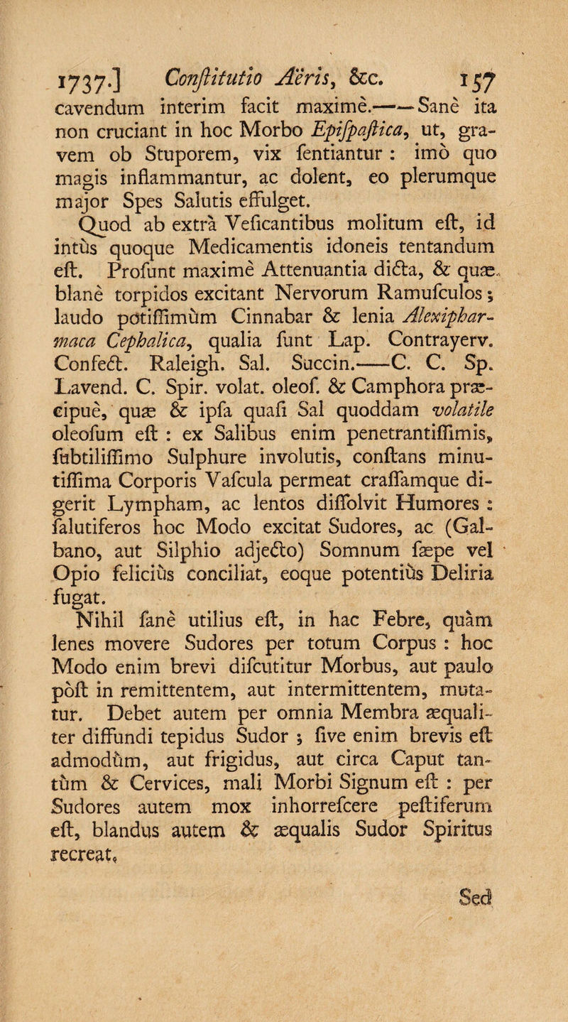cavendum interim facit maxime.->Sane ita non cruciant in hoc Morbo Epifpaftica, ut, gra¬ vem ob Stuporem, vix fentiantur : imo quo magis inflammantur, ac dolent, eo plerumque major Spes Salutis effulget. Quod ab extra Yeficantibus molitum eft, id intus quoque Medicamentis idoneis tentandum eft. Profunt maxime Attenuantia di&a, & quae., blane torpidos excitant Nervorum Ramufculos; laudo potifiimum Cinnabar & lenia Alexiphar- maca Cephalica, qualia funt Lap. Contrayerv. Confedt. Raleigh. Sal. Succin.-C. C. SpB Lavend. C. Spir. volat, oleof. & Camphora prae¬ cipue, quae & ipfa quali Sal quoddam volatile oleofum eft : ex Salibus enim penetrantiffimis, fubtiliflimo Sulphure involutis, conftans minu- tiflima Corporis Yafcula permeat craffamque di¬ gerit Lympham, ac lentos diffolvit Humores : falutiferos hoc Modo excitat Sudores, ac (Gal¬ bano, aut Silphio adjedlo) Somnum fepe vel Opio felicius conciliat, eoque potentihs Deliria fugat. Nihil fane utilius eft, in hac Febre, quam lenes movere Sudores per totum Corpus : hoc Modo enim brevi difcutitur Morbus, aut paulo poft in remittentem, aut intermittentem, muta¬ tur. Debet autem per omnia Membra aequali¬ ter diffundi tepidus Sudor ; five enim brevis eft admodhm, aut frigidus, aut circa Caput tan¬ tum & Cervices, mali Morbi Signum eft : per Sudores autem mox inhorrefcere peftiferum eft, blandus autem & aequalis Sudor Spiritus recreat.