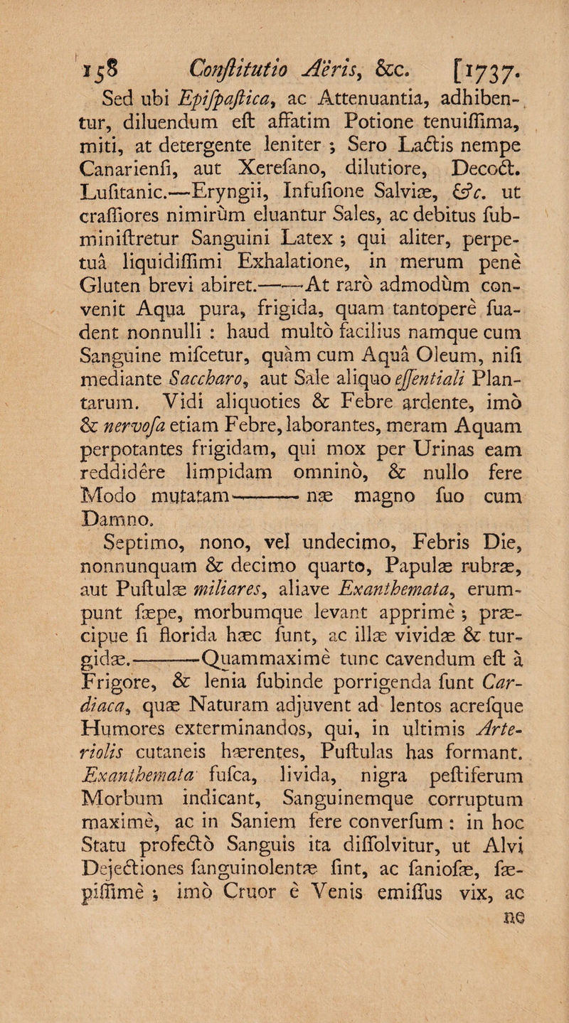 Sed ubi Epifpaftica, ac Attenuantia, adhiben¬ tur, diluendum eft affatim Potione tenuiffima, miti, at detergente leniter ; Sero Ladtis nempe Canarienfi, aut Xerefano, dilutiore, Decodt. Lufitanic.—Eryngii, Infufione Salviae, &amp;c. ut crafliores nimirum eluantur Sales, ac debitus fub- roiniftretur Sanguini Latex ; qui aliter, perpe¬ tua liquidiflimi Exhalatione, in merum pene Gluten brevi abiret.-—At raro admodum con¬ venit Aqua pura, frigida, quam tantopere fua- dent nonnulli : haud multo facilius namque cum Sanguine mifcetur, quam cum Aqua Oleum, nili mediante Saccharo, aut Sale aliquo ejfentiali Plan¬ tarum. Vidi aliquoties &amp; Febre ardente, imo &amp; nervofa etiam Febre, laborantes, meram Aquam perpotantes frigidam, qui mox per Urinas eam reddidere limpidam omnino, &amp; nullo fere Modo mutatam—-nae magno fuo cum Damno. Septimo, nono, vel undecimo. Febris Die, nonnunquam &amp; decimo quarto, Papulas rubr^, aut Puftulse miliares, aliave Exanthemata, erum¬ punt faspe, morbumque levant apprime ; prae¬ cipue fi florida haec funt, ac illae vividas &amp; tur¬ gidas.— —Quam maxime tunc cavendum eft a Frigore, &amp; lenia fubinde porrigenda funt Car¬ diaca, quae Naturam adjuvent ad lentos acrefque Humores exterminandos, qui, in ultimis Arte¬ riolis cutaneis haerentes, Puftulas has formant. Exanthemata• fufca, livida, nigra peltiferum Morbum indicant. Sanguinemque corruptum maxime, ac in Saniem fere converfum : in hoc Statu profedto Sanguis ita diffolvitur, ut Alvi Dejedtiones fanguinolentas fint, ac faniofe, fas- piffime ; imo Cruor e Venis emiffus vix, ac