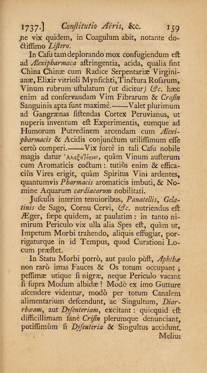 ne vix quidem, in Coagulum abit, notante do- dtiffimo Liftero. In Cafu tam deplorando mox confugiendum eft ad Alexipharmaca aftringentia, acida, qualia fmt China Chinae cum Radice Serpentariae Virgini- anae, Elixir vitrioli Mynfichti,Tin<ftura Rofarum, Vinum rubrum uftulatum (ut diciturJ &amp;c. haec enim ad confervandam Vim Fibrarum &amp; Crafin Sanguinis apta funt maxime.-.Valet plurimum ad Gangraenas fiftendas Cortex Peruvianus, ut nuperis inventum eft Experimentis, eumque ad Humorum Putredinem arcendam cum Alexi- -pharmacis &amp; Acidis conjundtum utiliffimum ede certo comperi.-Vix forte in tali Cafu nobile magis datur ' Axtfy)%wv % quam Vinum aufterum cum Aromaticis codlumtutius enim &amp; effica¬ cius Vires erigit, quam Spiritus Vini ardentes, quantumvis Pharmacis aromaticis imbuti, &amp; No¬ mine Aquarum cardiacorum nobilitati. Jufculis interim tenuioribus, Panatellis, Gela- tinis de Sago, Cornu Cervi, &amp;c. nutriendus eft iEger, faepe quidem, at paulatim : in tanto ni¬ mirum Periculo vix ulla alia Spes eft, quam ut. Impetum Morbi trahendo, aliquis effugiat, por- rigaturque in id Tempus, quod Curationi Lo¬ cum praeftet. In Statu Morbi porro, aut paulo pbft, Aphihx non raro imas Fauces &amp; Os totum occupant ; peffimae utique fi nigrae, neque Periculo vacant fi fupra Modum albidae ! Modo ex imo Gutture afcendere videntur, modo per totum Canalem alimentarium defcendunt, ac Singultum, Diar- rhoeam, aut Dyfenteriam, excitant: quicquid eft difficillimam fane Crijin plerumque denunciant, potiffimum ft Dyfenteria &amp;c Singultus accidunt. Melius