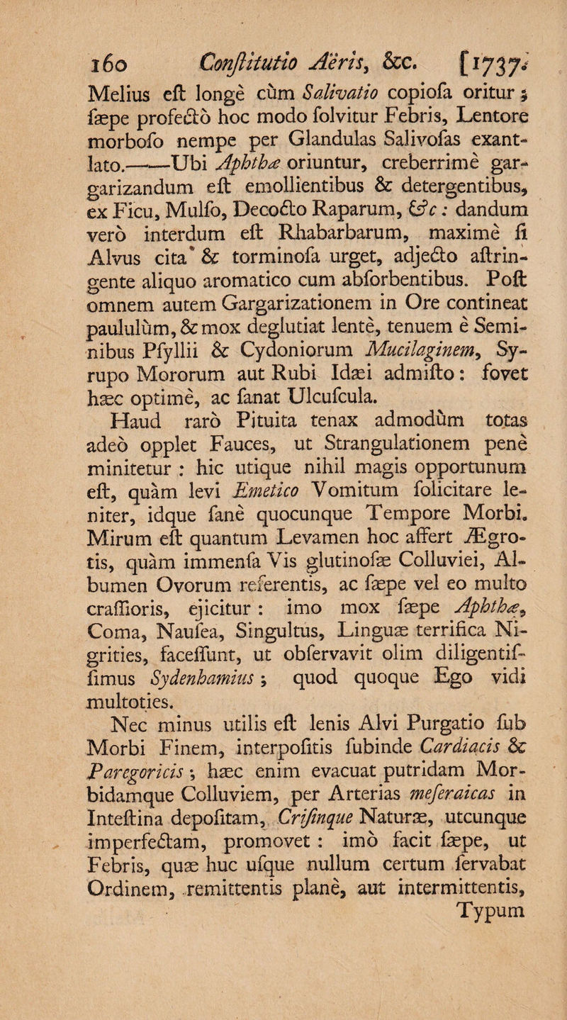 Melius eft longe cum Salivatio copiofa oritur $ faspe profecto hoc modo folvitur Febris, Lentore morbofo nempe per Glandulas Salivofas exant¬ lato.——Ubi Aphthae oriuntur, creberrime gar¬ garizandum eft emollientibus &amp; detergentibus, ex Ficu, Mulfo, Deco&amp;o Raparum, &amp;c: dandum vero interdum eft Rhabarbarum, maxime fi Alvus cita* &amp; torminofa urget, adjedto aftrin- gente aliquo aromatico cum abforbentibus. Poft omnem autem Gargarizationem in Ore contineat paululum, &amp; mox deglutiat lente, tenuem e Semi¬ nibus Pfyllii &amp; Cydoniorum Mucilaginem, Sy~ rupo Mororum aut Rubi Idas i admifto: fovet h^c optime, ac fanat Ulcufcula. Haud raro Pituita tenax admodum totas adeo opplet Fauces, ut Strangulationem pene minitetur : hic utique nihil magis opportunum eft, quam levi Emetico Vomitum folicitare le¬ niter, idque fane quocunque Tempore Morbi. Mirum eft quantum Levamen hoc affert iEgra¬ tis, quam immenfa Vis glutinofse Colluviei, Al¬ bumen Ovorum referentis, ac faspe vel eo multo craffioris, ejicitur : imo mox faspe Aphthae, Coma, Naufea, Singultus, Linguae terrifica Ni¬ grities, faceffunt, ut obfervavit olim diligentif- fimus Sydenhamius j quod quoque Ego vidi multoties. Nec minus utilis eft lenis Alvi Purgatio fub Morbi Finem, interpofitis fubinde Cardiacis &amp; Parcgoricis *, haec enim evacuat putridam Mor- bidamque Colluviem, per Arterias meferaicas in Inteftina depofitam, Crifinque Naturae, utcunque imperfe&amp;am, promovet : imo facit fepe, ut Febris, quae huc ufque nullum certum fervabat Ordinem, remittentis plane, aut intermittentis, Typum
