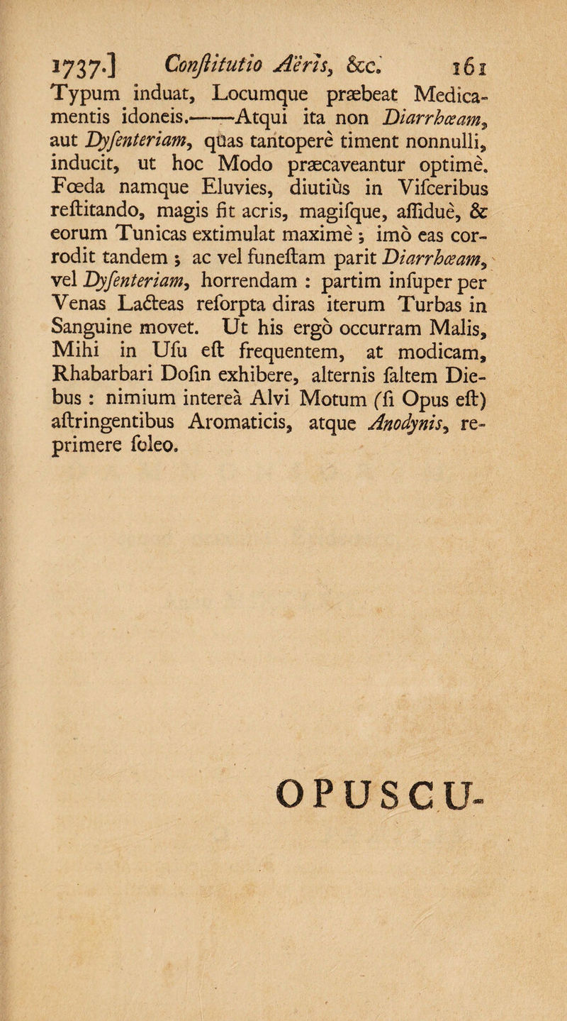 Typum induat. Locumque praebeat Medica¬ mentis idoneis.——Atqui ita non Diarrhoeam, aut Dyfenteriam, quas tantopere timent nonnulli, inducit, ut hoc Modo praecaveantur optime* Foeda namque Eluvies, diutius in Vifceribus reftitando, magis fit acris, magifque, afiidue, &amp; eorum Tunicas extimulat maxime ; imo eas cor¬ rodit tandem ; ac vel funeftam parit Diarrhceam, vel Dyfenteriam, horrendam : partim infuper per Venas Ladteas reforpta diras iterum Turbas in Sanguine movet. Ut his ergo occurram Malis, Mihi in Ufu eft frequentem, at modicam, Rhabarbari Dofin exhibere, alternis faltem Die¬ bus : nimium interea Alvi Motum (Ti Opus eft) aftringentibus Aromaticis, atque Anodynis, re¬ primere foleo. O P u s c u