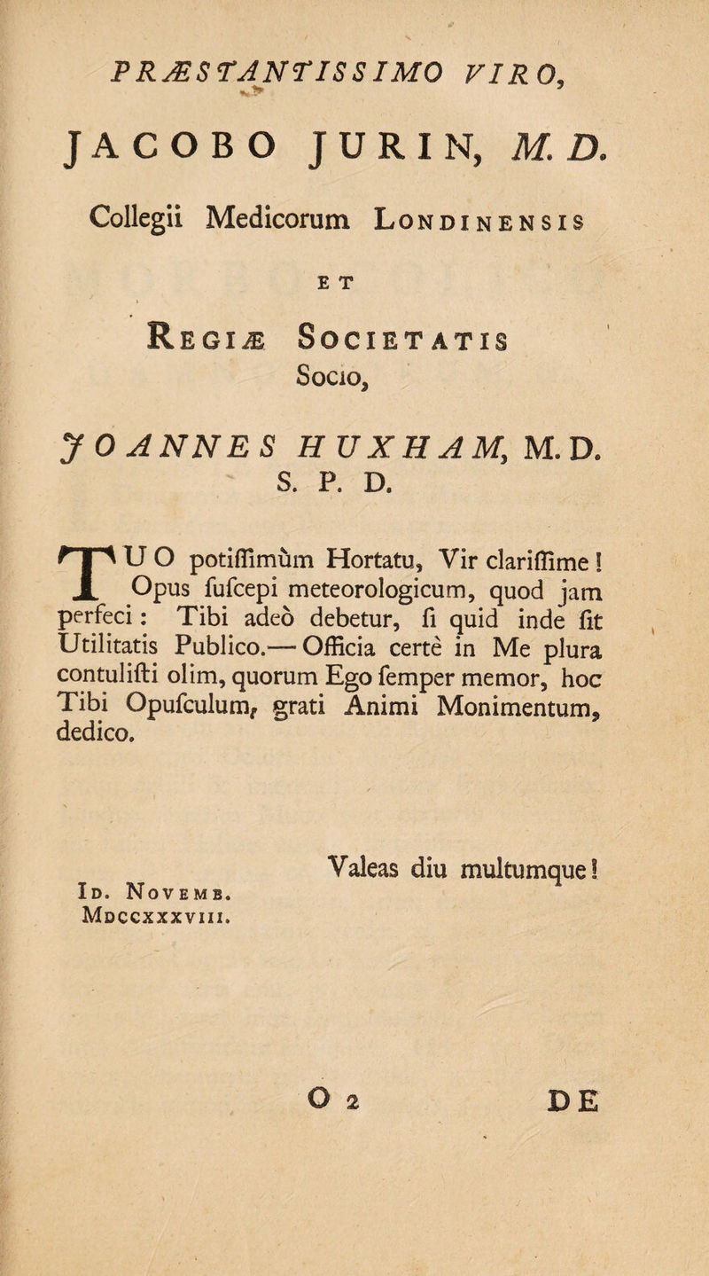 PRJiSTJNriSSIMO VIRO, J A C O B O J U R I N, M. D. Collegii Medicorum Londinensis E T i 9 Regine Societatis Socio, yO ANNES H U X H A My M.D* S. P. D. TU O potiffimum Hortatu, Yir clarifllme J Opus fufcepi meteorologicum, quod jam perfeci: Tibi adeo debetur, fi quid inde fit Utilitatis Publico.— Officia certe in Me plura contuiifti olim, quorum Ego femper memor, hoc Tibi Opufculum, grati Animi Monimentum, dedico» Id. Novemb. Mdccxxxviii. Valeas diu multumque!