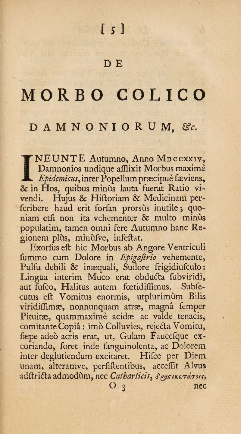 [ j] D E * MORBO COLICO DAMNONIORUM, Oc. INEUNTE Autumno, Anno Mdccxxiv, Damnonios undique afflixit Morbus maxime Epidemicus, inter Popellum praecipue faeviens, Sc in Hos, quibus minus lauta fuerat Ratio vi¬ vendi. Hujus &amp; Hiftoriam &amp; Medicinam per- fcribere haud erit forfan prorsus inutile; quo¬ niam etft non ita vehementer &amp; multo minus populatim, tamen omni fere Autumno hanc Re¬ gionem plus, minufve, infeftat. Exorfus eft hic Morbus ab Angore Ventriculi fummo cum Dolore in Epigaftrio vehemente, Pulfu debili &amp; insequali, Sudore frigidiufculo: Lingua interim Muco erat obdudla fubviridi, aut fufco. Halitus autem foetidiffimus. Subfe- cutus eft Vomitus enormis, utplurimum Bilis viridiffimse, nonnunquam atrae, magna femper Pituitas, quammaxime acidas ac valde tenacis, comitante Copia: imo Colluvies, reje<fta Vomitu, faspe adeo acris erat, ut, Gulam Faucefque ex¬ coriando, foret inde fanguinolenta, ac Dolorem inter deglutiendum excitaret. Hifce per Diem unam, alteramve, perftftentibus, accefflt Alvus adftri&amp;a admodum, nec Catharticis, wtoltoiu O 3 nec