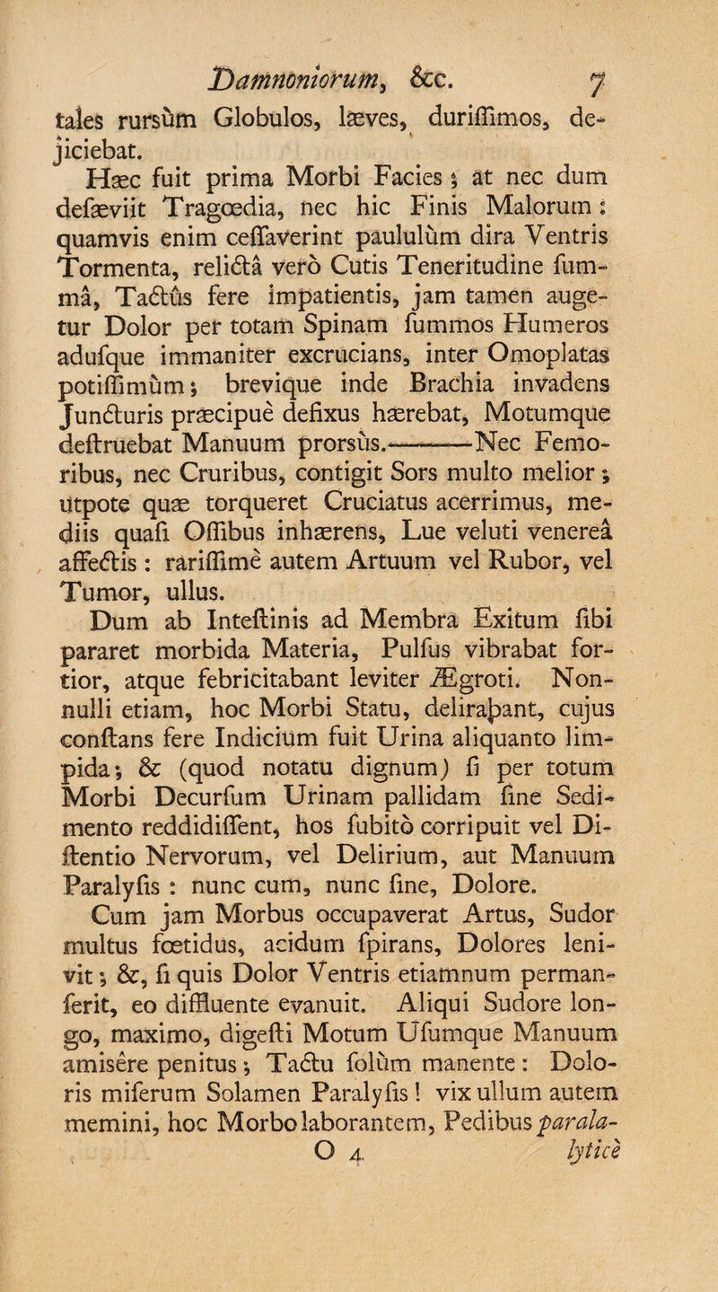 tales rursum Globulos, laeves, duriffimos, de¬ jiciebat. Haec fuit prima Morbi Facies % at nec dum defaeviit Tragoedia, nec hic Finis Malorum i quamvis enim ceffaverint paululum dira Ventris Tormenta, reli&amp;a vero Cutis Teneritudine fum- ma, Ta&amp;us fere impatientis, jam tamen auge» tur Dolor per totam Spinam fummos Humeros adufque immaniter excrucians, inter Omoplatas potiffimum; brevique inde Brachia invadens Jundluris praecipue defixus haerebat, Motumque deftruebat Manuum prorsus.--Nec Femo¬ ribus, nec Cruribus, contigit Sors multo melior; utpote quae torqueret Cruciatus acerrimus, me¬ diis quafi Offibus inhaerens. Lue veluti venerea affeflis : rarifflme autem Artuum vel Rubor, vel Tumor, ullus. Dum ab Inteflinis ad Membra Exitum fibi pararet morbida Materia, Pulfus vibrabat for¬ tior, atque febricitabant leviter iEgroti. Non¬ nulli etiam, hoc Morbi Statu, delirabant, cujus conflans fere Indicium fuit Urina aliquanto lim¬ pida; &amp; (quod notatu dignum) fi per totum Morbi Decurfum Urinam pallidam fine Sedi¬ mento reddidifient, hos fubito corripuit vel Di- llentio Nervorum, vel Delirium, aut Manuum Paralyfis : nunc cum, nunc fine. Dolore. Cum jam Morbus occupaverat Artus, Sudor multus foetidus, acidum fpirans. Dolores leni¬ vit ; &amp;, fi quis Dolor Ventris etiamnum perman- ferit, eo diffluente evanuit. Aliqui Sudore lon¬ go, maximo, digefti Motum Ufumque Manuum amisere penitus; Tadlu folum manente : Dolo¬ ris miferum Solamen Paralyfis! vix ullum autem memini, hoc Morbo laborantem, Pedibus parala- O 4, lytice