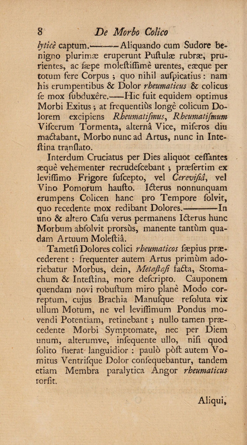 lytice captum.———Aliquando cum Sudore be¬ nigno plurimas eruperunt Puftulas rubras, pru¬ rientes, ac fepe moleftifiime urentes, easque per totum fere Corpus ; quo nihil aufpicatius: nam his erumpentibus & Dolor rheumaticus &: colicus fe mox fubduxere,—Hic fuit equidem optimus Morbi Exitus; at frequentius longe colicum Do¬ lorem excipiens Rheumatifmus, Rheumatifmum Vifcerum Tormenta, alterna Vice, miferos diu ma&abant, Morbo nunc ad Artus, nunc in Inte- ftina tranflato. > Interdum Cruciatus per Dies aliquot ceflantes aeque vehementer recrudefcebant •, praefertim ex leviflimo Frigore fufcepto, vel Cerevifid, vel Vino Pomorum haufto. Idterus non nunquam erumpens Colicen hanc pro Tempore folvit, quo recedente mox redibant Dolores.-In uno & altero Cafu verus permanens I<5terus hunc Morbum abfolvit prorsus, manente tantum qua¬ dam Artuum Moleftia. Tametfi Dolores colici rheumaticos faspius pras- cederent : frequenter autem Artus primum ado¬ riebatur Morbus, dein, Metaftafi fadta, Stoma¬ chum & Inteftina, more defcripto. Cauponem quendam novi robuflum miro plane Modo cor¬ reptum, cujus Brachia Manufque refoluta vix ullum Motum, ne vel leviffimum Pondus mo¬ vendi Potentiam, retinebant •, nullo tamen prae¬ cedente Morbi Symptomate, nec per Diem unum, alterumve, infequente ullo, nifi quod folito fuerat languidior : paulo poft autem Vo¬ mitus Ventrifque Dolor confequebantur, tandem etiam Membra paralytica Angor rheumaticus torfit. Aliqui,