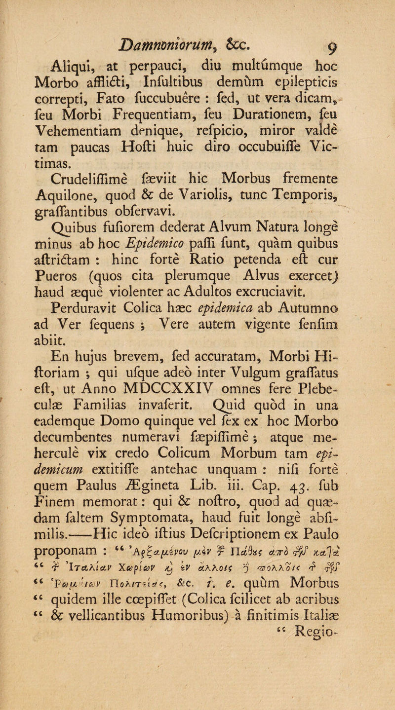 Aliqui, at perpauci, diu multumque hoc Morbo affiidi, Infultibus demum epilepticis correpti, Fato fuccubuere : fed, ut vera dicam, feu Morbi Frequentiam, feu Durationem, feu Vehementiam denique, refpicio, miror valde tam paucas Hofti huic diro occubuifle Vic¬ timas. Crudeliftime faeviit hic Morbus fremente Aquilone, quod &amp; de Variolis, tunc Temporis, grafiantibus obfervavi. Quibus fufiorem dederat Alvum Natura longe minus ab hoc Epidemico pafli funt, quam quibus aftri&amp;am : hinc forte Ratio petenda eft cur Pueros (quos cita plerumque Alvus exercet) haud seque violenter ac Adultos excruciavit. Perduravit Colica haec epidemica ab Autumno ad Ver fequens ; Vere autem vigente fenftm abiit. En hujus brevem, fed accuratam. Morbi Hi» floriam ; qui ufque adeo inter Vulgum graffatus eft, ut Anno MDCCXXIV omnes fere Plebe¬ culas Familias invaferit. Quid quod in una eademque Domo quinque vel fex ex hoc Morbo decumbentes numeravi faepiftime; atque me- hercule vix credo Colicum Morbum tam epi¬ demicum extitifte antehac unquam : nifi forte quem Paulus iEgineta Lib. iii. Cap. 43. fub Finem memorat: qui &amp; noftro, quod ad qua¬ dam faltem Symptomata, haud fuit longe abfi- milis.-Hic ideo iftius Defcriptionem ex Paulo proponam : “ 'A&amp;Apivov yAv f nd%&lt;; atto 6C t \taKI(LV x&lt;ypicoV d) tV et.hhois 0 rzohho/c £ ryS &lt;c *puu'icvv noA/rdtfc, &amp;c. i. e. quum Morbus &lt;c quidem ille coepiflet (Colica fcilicet ab acribus “ &amp; vellicantibus Humoribus) a finitimis Italia tc Regio-