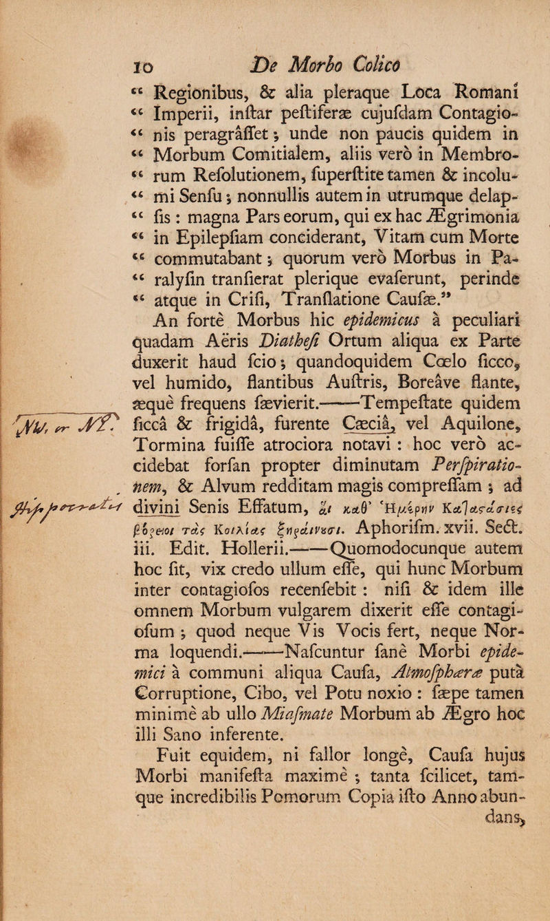 <c Regionibus, &amp; alia pleraque Loca Romani <c Imperii, inftar peltiferas cujufdam Contagio» «c nis peragraflet; unde non paucis quidem in <c Morbum Comitialem, aliis vero in Membro- “ rum Refolutionem, fuperftite tamen &amp; incolu- “ mi Senfu; nonnullis autem in utrumque delap- tc fis: magna Pars eorum, qui ex hac iEgrimonia in Epilepfiam conciderant, Vitam cum Morte 46 commutabant * quorum vero Morbus in Pa- iC ralyfin tranfierat plerique evaferunt, perinde atque in Crifi, Tranflatione Caufas.” An forte Morbus hic epidemicus a peculiari quadam Aeris Diathefi Ortum aliqua ex Parte duxerit haud fcio; quandoquidem Coelo ficco9 vel humido, flantibus Auftris, Boreave flante, _ geque frequens faevierit.——Tempeftate quidem 'rJpyt rr ficca &amp; frigida, furente Caecia, vel Aquilone, Tormina fuifle atrociora notavi : hoc vero ac» cidebat forfan propter diminutam Perfpiratio- ftem9 &amp; Alvum redditam magis compreflam *, ad divini Senis Effatum, kaQ' eH//4ptw k<*7A?aiinu T&amp;t Ko/drtf %nfctiP9vi. Aphorifm. xvii. Sedt. iii. Edit. Hollerii.-Quomodocunque autem hoc fit, vix credo ullum efle, qui hunc Morbum inter contagiofos recenfebit : nifl &amp; idem ille omnem Morbum vulgarem dixerit efle contagi» ofum ; quod neque Vis Vocis fert, neque Nor¬ ma loquendi.-Nafcuntur fane Morbi epide¬ mici a communi aliqua Caufa, Atmofpbara puta Corruptione, Cibo, vel Potu noxio : faepe tamen minime ab ullo Miafmate Morbum ab /Egro hoc illi Sano inferente. Fuit equidem, ni fallor longe, Caufa hujus Morbi manifefta maxime ; tanta fcilicet, tam- que incredibilis Pomorum Copia ifto Anno abun¬ dans*