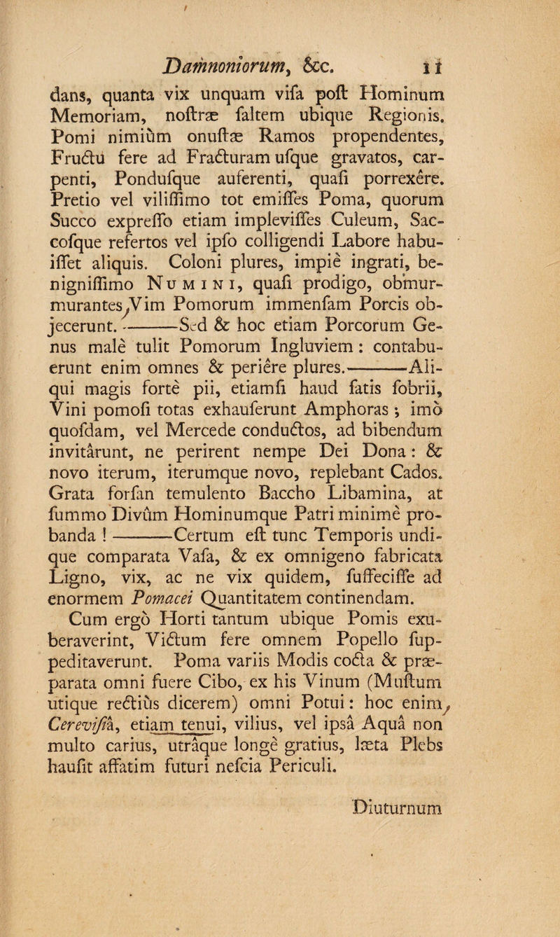 dans, quanta vix unquam vifa poft Hominum Memoriam, noftras faltem ubique Regionis. Pomi nimium onuftae Ramos propendentes, Frudu fere ad Fraduram ufque gravatos, car¬ penti, Pondufque auferenti, quali porrexere. Pretio vel viliffimo tot emiffes Poma, quorum Succo expreffo etiam impleviffes Culeum, Sac- cofque refertos vel ipfo colligendi Labore habu- iflet aliquis. Coloni plures, impie ingrati, be¬ nigni ffimo Numini, quafi prodigo, obfnur- muranteSyVim Pomorum immenfam Porcis ob¬ jecerunt. -Sed &amp; hoc etiam Porcorum Ge¬ nus male tulit Pomorum Ingluviem: contabu¬ erunt enim omnes &amp; periere plures.-Ali¬ qui magis forte pii, etiam fi haud fatis fobrii. Vini pomofi totas exhauferunt Amphoras •, imo quofdam, vel Mercede condudos, ad bibendum invitarunt, ne perirent nempe Dei Dona: &amp; novo iterum, iterumque novo, replebant Cados. Grata forfan temulento Baccho Libamina, at fummo Divum Hominumque Patri minime pro¬ banda !-Certum eft tunc Temporis undi¬ que comparata Vafa, &amp; ex omnigeno fabricata Ligno, vix, ac ne vix quidem, fuffeciffe ad enormem Pomacei Quantitatem continendam. Cum ergo Horti tantum ubique Pomis exu¬ beraverint, Vidum fere omnem Popello fup- peditaverunt. Poma variis Modis coda &amp; prse- parata omni fuere Cibo, ex his Vinum (Muftuni utique redius dicerem) omni Potui: hoc en ini, Cerevifiz, etiam tenui, vilius, vel ipsa Aqua non multo carius, utraque longe gratius, laeta Plebs haufit affatim futuri nefcia Periculi. Diuturnum