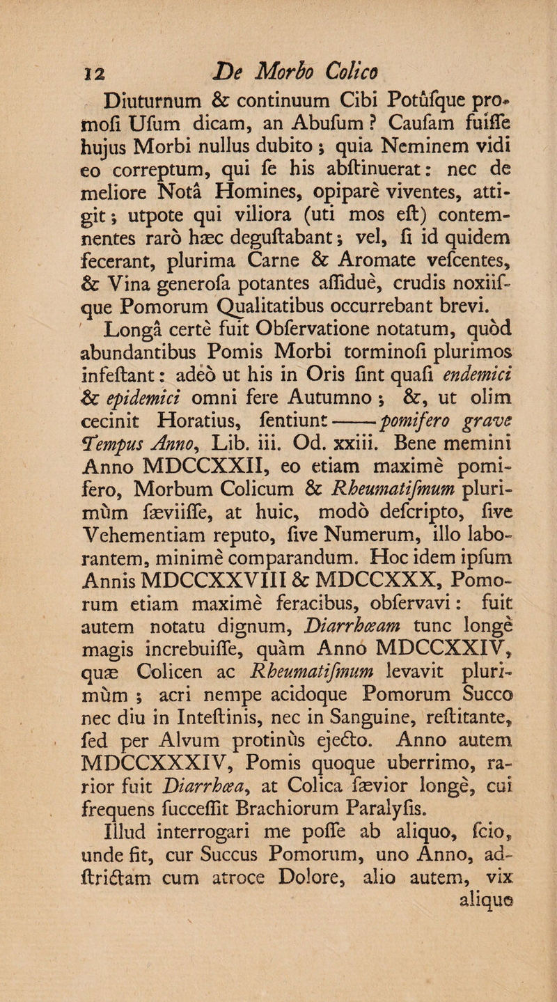Diuturnum &amp;: continuum Cibi Potufque pro* mofi Ufum dicam, an Abufum ? Caufam fuifie hujus Morbi nullus dubito ; quia Neminem vidi eo correptum, qui fe his abftinuerat: nec de meliore Nota Homines, opipare viventes, atti¬ git ; utpote qui viliora (uti mos eft) contem¬ nentes raro haec deguftabant; vel, fi id quidem fecerant, plurima Carne &amp; Aromate vefcentes, &amp; Vina generofa potantes afiidue, crudis noxiif- que Pomorum Qualitatibus occurrebant brevi. Longa certe fuit Obfervatione notatum, quod abundantibus Pomis Morbi torminofi plurimos infeftant: adeo ut his in Oris fint quafi endemici <&amp;: epidemici omni fere Autumno ; &amp;, ut olim cecinit Horatius, fentiunt-pomifero grave 5T'empus Anno, Lib. iii. Od. xxiii. Bene memini Anno MDCCXXII, eo etiam maxime pomi¬ fero, Morbum Colicum &amp; Rheumatifmum pluri¬ mum faeviifle, at huic, modo deferipto, five Vehementiam reputo, five Numerum, illo labo¬ rantem, minime comparandum. Hoc idem ipfum Annis MDCCXXVIII &amp; MDCCXXX, Pomo¬ rum etiam maxime feracibus, obfervavi: fuit autem notatu dignum, Diarrhoeam tunc longe magis increbuifle, quam Anno MDCCXXIV, quae Colicen ac Rheumatifmum levavit pluri¬ mum ; acri nempe acidoque Pomorum Succo nec diu in Inteftinis, nec in Sanguine, reftitante* fed per Alvum protinus ejedto. Anno autem MDCCXXXIV, Pomis quoque uberrimo, ra¬ rior fuit Diarrhoea, at Colica faevior longe, cui frequens fuccefiit Brachiorum Paralyfis. Illud interrogari me pofie ab aliquo, fcio, unde fit, cur Succus Pomorum, uno Anno, ad- ftri&amp;am cum atroce Dolore, alio autem, vix