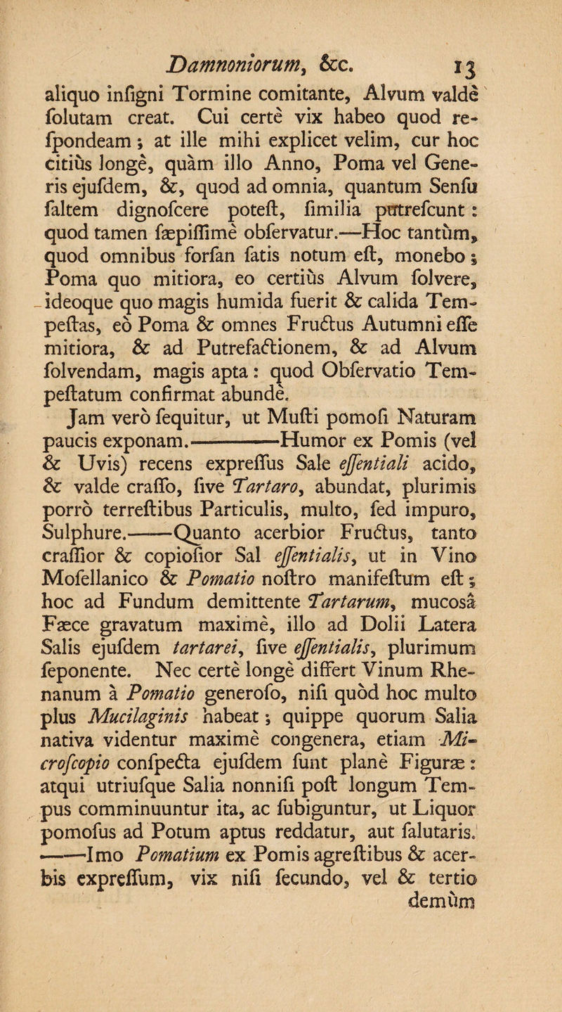 aliquo infigni Tormine comitante, Alvum valde folutam creat. Cui certe vix habeo quod re» fpondeam; at ille mihi explicet velim, cur hoc citius longe, quam illo Anno, Poma vel Gene» ris ejufdem, quod ad omnia, quantum Senfu faltem dignofcere poteft, fimilia prrtrefcunt: quod tamen faepifiime obfervatur.—Hoc tantum* quod omnibus forfan fatis notum eft, monebo i Poma quo mitiora, eo certius Alvum folvere, -ideoque quo magis humida fuerit &amp; calida Tem- peftas, eo Poma &amp; omnes FruCtus Autumni efie mitiora, &amp; ad Putrefactionem, &amp; ad Alvum folvendam, magis apta : quod Obfervatio Tem- peftatum confirmat abunde. Jam vero fequitur, ut Mufti pomofi Naturam paucis exponam.-Humor ex Pomis (vel &amp; Uvis) recens expreffus Sale ejfentiali acido,, &amp; valde craffo, five Tartaro, abundat, plurimis porro terreftibus Particulis, multo, fed impuro. Sulphure.——Quanto acerbior FruCtus, tanto craffior &amp; copiofior Sal ejjentialis, ut in Vino Mofellanico &amp; Pomatio noftro manifeftum eft; hoc ad Fundum demittente Tartarum, mucosa Faece gravatum maxime, illo ad Dolii Latera Salis ejufdem tartaret, five ejjentialis, plurimum feponente. Nec certe longe differt Vinum Rhe¬ nanum a Pomatio generofo, nifi quod hoc multo pius Mucilaginis habeat; quippe quorum Salia nativa videntur maxime congenera, etiam Mi- crofcopio confpeCta ejufdem funt plane Figurae: atqui utriufque Salia nonnifi poft longum Tem¬ pus comminuuntur ita, ac fubiguntur, ut Liquor pomofus ad Potum aptus reddatur, aut falutaris. ——Imo Pomatium ex Pomis agreftibus &amp; acer¬ bis expreffum, vix nifi fecundo, vel &amp; tertio demum