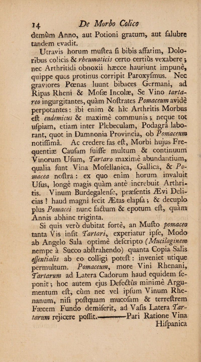 demum Anno, aut Potioni gratum, aut falubrc tandem evadit. Utravis horum muftea fi bibis affatim. Dolo¬ ribus coi icis &amp; rheumaticis certo certius vexabere ; nec Arthritidi obnoxii hascce hauriunt impune, quippe quos protinus corripit Paroxyfmus. Nec graviores Poenas luunt bibaces Germani, ad Ripas Rheni &amp; Mofae Incolae, Se Vino tarta- reo ingurgitantes, quam Noftrates Pomaceum avide perpotantes: ibi enim &amp; hic Arthritis Morbus eft endemicus &amp; maxime communis ; neque tot ufpiam, etiam inter Plebeculam, Podagra labo¬ rant, quot in Damnonia Provincia, ob Pomaceum notiffima. Ac credere fas eft, Morbi hujus Fre¬ quentiae Caufam fuiffe multum &amp; continuum Vinorum Ufum, Tartaro maxime abundantium, qualia funt Vina Mofellanica, Gallica, &amp; Po- rnacea noftra : ex quo enim horum invaluit Ufus, longe magis quam ante increbuit Arthri¬ tis. Vinum Burdegalenfe, praefentis iEvi Deli¬ cias ! haud magni fecit iEtas elapfa *, &amp; decuplo plus Potnacei nunc fadtum &amp; epotum eft, quam Annis abhinc triginta. Si quis vero dubitat forte, an Mufto pomaceo tanta Vis in fit Tartari, experiatur ipfe. Modo ab Angelo Sala optime deferipto (Mucilaginem nempe a Succo abftrahendo) quanta Copia Salis ejjentialis ab eo colligi poteft : inveniet utique permultum. Pomaceum, more Vini Rhenani, Tartarum ad Latera Cadorum haud equidem fe- ponit *, hoc autem ejus Defe6tus minime Argu¬ mentum eft, cum nec vel ipfum Vinum Rhe¬ nanum, nifi poftquam mucofam &amp; terreftrem Fsecem Fundo demiferit, ad Vafis Latera Tar¬ tarum rei icere pofiit. « .Pari Ratione Vina Hifpanica