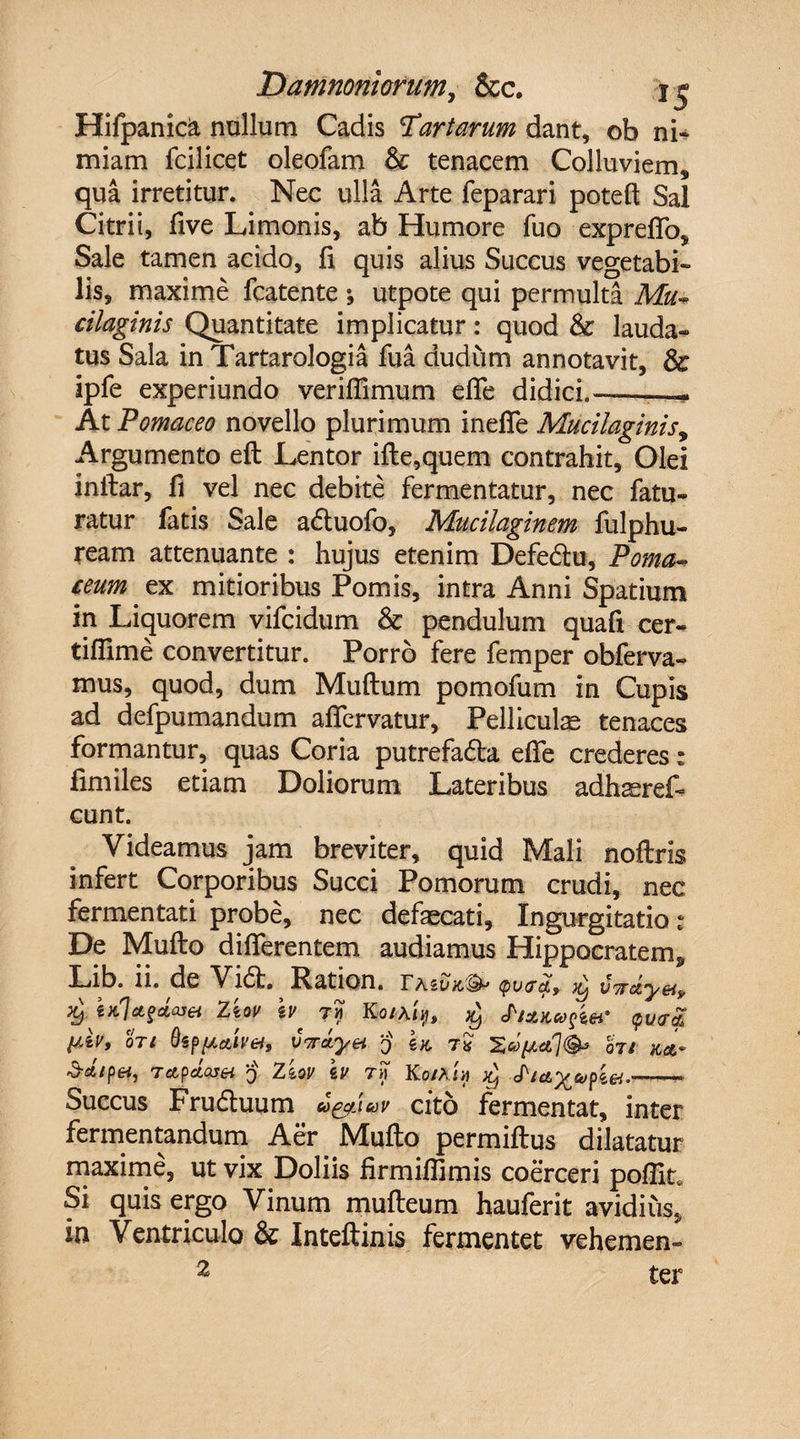 Hifpanic^ nullum Cadis 'Tartarum dant, ob ni¬ miam fcilicet oleofam &amp; tenacem Colluviem, qua irretitur. Nec ulla Arte feparari poteft Sal Citrii, five Limonis, ab Humore fuo expreffo. Sale tamen acido, fi quis alius Succus vegetabi¬ lis, maxime fcatente \ utpote qui permulta Mu* cilaginis Quantitate implicatur: quod &amp; lauda¬ tus Sala in Tartarologia fua dudum annotavit, &amp; ipfe experiundo veriflimum efle didici.-- At Pomaceo novello plurimum in efle Mucilaginis, Argumento efl Lentor ifle,quem contrahit. Olei inftar, fi vel nec debite fermentatur, nec fatu- ratur fatis Sale adtuofo, Mucilaginem fulphu- ream attenuante : hujus etenim Defedlu, Poma- eeum ex mitioribus Pomis, intra Anni Spatium in Liquorem vifcidum &amp; pendulum quafi cer- tiflime convertitur. Porro fere femper obferva» mus, quod, dum Muftum pomofum in Cupis ad defpumandum aflervatur. Pelliculae tenaces formantur, quas Coria putrefadla efle crederes: fimiles etiam Doliorum Lateribus adhaereL eunt. Videamus jam breviter, quid Mali noftris infert Corporibus Succi Pomorum crudi, nec fermentati probe, nec defaecati. Ingurgitatio * De Mufto differentem audiamus Hippocratem, Lib. ii. de Vi<5t. Ration. <pv<jq.f $ vTrdy&amp;t, Ziov h' ?? Ko/a/>, ch&amp;K&amp;ftef oti 0sWttiveh V7rd.yet q U t« Hi m- •3-a/pei, Tctpciasei q Ziov \v t>7 Ko/Am ^ Succus Frudtuum uf^lav cito fermentat, inter fermentandum Aer Mufto permiflus dilatatur maxime, ut vix Doliis firmifllmis coerceri poflit* Si quis ergo Vinum mufteum hauferit avidius, in Ventriculo &amp; Inteftinis fermentet vehemen- 2 ter