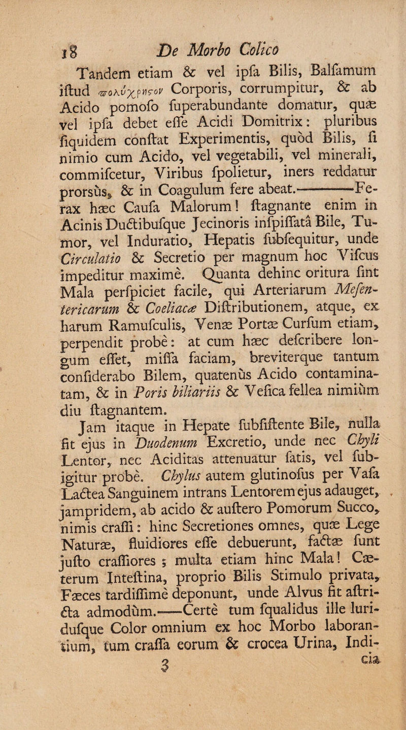 Tandem etiam &amp; vel ipfa Bilis, BaUamum iftud vomx?^oV Corporis, corrumpitur, &amp; ab Acido pomofo fuperabundante domatur, quae vel ipfa debet e (Te Acidi Domitrix: pluribus fiquidem conflat Experimentis, quod Bilis, fi nimio cum Acido, vel vegetabili,, vel minerali, commifcetur. Viribus fpolietur, iners reddatur prorsus* &amp; in Coagulum fere abeat.-Fe¬ rax haec Caufa Malorum! ftagnante enim in Acinis Dudtibufque Jecinoris infpiflata Bile, Tu¬ mor, vel Induratio, Hepatis fubfequitur, unde Circulatio &amp; Secretio per magnum hoc Vifcus impeditur maxime. Quanta dehinc oritura fint Mala perfpiciet facile, qui Arteriarum Mefen- tericarum &amp; Coeliaca Diflributionem, atque, ex harum Ramufculis, Venae Portae Curium etiam, perpendit probe: at cum haec defcribere lon¬ gum effet, miffa faciam, breviterque tantum confiderabo Bilem, quatenus Acido contamina¬ tam, &amp; in Poris biliariis &amp; Vefica fellea nimium diu flagnantem. Jam itaque in Hepate fubfiflente Bile, nulla fit ejus in Duodenum Excretio, unde nec Chyli Lentor, nec Additas attenuatur fatis, vel fub- igitur probe. Chylus autem glutinofus per Vafa La&amp;ea Sanguinem intrans Lentorem ejus adauget, jampridem, ab acido &amp; auftero Pomorum Succo, nimis crafli: hinc Secretiones omnes, quae Lege Naturae, fluidiores efie debuerunt, fadae funt jufto craffiores 5 multa etiam hinc Mala! Ce¬ terum Inteftina, proprio Bilis Stimulo privata. Faeces tardifiime deponunt, unde Alvus fit aftri- fta admodum.-Certe tum fqualidus ille luri- dufque Color omnium ex hoc Morbo laboran¬ tium, tum craffa eorum &amp; crocea Urina, Indi-