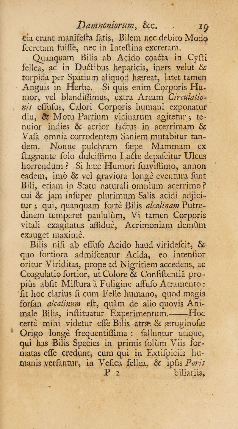 T>amnoniorumy &amp;c. * ig> da erant manifefta fatis, Bilem nec debito Modo fecretam fuiffe, nec in Inteftina excretam. Quanquam Bilis ab Acido coadta in Cyfti fellea, ac in Dudlibus hepaticis* iners velat &amp; torpida per Spatium aliquod haereat, latet tamen Anguis in Herba. Si quis enim Corporis Hu¬ mor, vel blandiffimus, extra Aream Circulatio¬ nis effufus, Calori Corporis humani exponatur diu, &amp; Motu Partium vicinarum agitetur; te¬ nuior indies &amp; acrior factus in acerrimam &amp; Yafa omnia corrodentem Saniem mutabitur tan¬ dem. Nonne pulchram faepe Mammam ex ftagnante folo dulcifiimo Labte depafcitur Ulcus horrendum ? Si haec Humori fuaviffimo, an non eadem, imo &amp; vel graviora longe eventura funt Bili, etiam in Statu naturali omnium acerrimo? cui &amp; jam infuper plurimum Salis acidi adjici¬ tur •, qui, quanquam forte Bilis alcalinam Putre¬ dinem temperet paululum, Vi tamen Corporis vitali exagitatus affidue, Acrimoniam demum exauget maxime. Bilis nifi ab effufo Acido haud viridefc.it* &amp;■ quo fortiora admifcentur Acida, eo intenfior oritur Viriditas, prope ad Nigritiem accedens, ac Coagulatio fortior, ut Colore &amp; Confidentia pro¬ pius abfit Miftura a Fuligine affufo Atramento: fit hoc clarius fi cum Felie humano* quod magis forfan alcedinum eft, quam de alio quovis Ani¬ male Bilis, inftituatur Experimentum.--Hoc certe mihi videtur effe Bilis atr^e &amp; seruginofe Origo longe frequentiflima : falluntur utique* qui has Bilis Species in primis folum Viis for¬ matas effe credunt* cum qui in Extifpiciis hu¬ manis verfantur, in Vefica fellea, &amp; ipfis Foris P 2 biliari is.