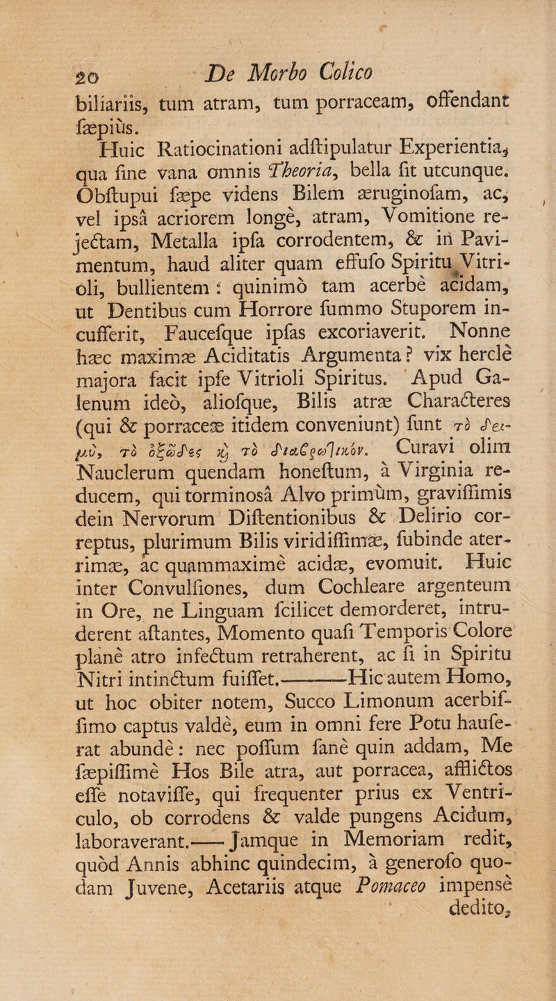 biliariis, tum atram, tum porraceam, offendant fsepius. Huic Ratiocinationi adftipulatur Experientia* qua fine vana omnis 'Theoria^ bella fit utcunque. Obflupui fsepe videns Bilem asruginofam, ac, vel ipsa acriorem longe, atram, Vomitione re- jeftam. Metalla ipfa corrodentem, &amp; in Pavi¬ mentum, haud aliter quam effufo Spiritu Vitri- oli, bullientem : quinimo tam acerbe acidam, ut Dentibus cum Horrore fummo Stuporem in¬ cuderit, Faucefque ipfas excoriaverit. Nonne hasc maximae Aciditatis Argumenta ? vix hercle majora facit ipfe Vitrioli Spiritus. Apud Ga¬ lenum ideo, aliofque, Bilis atrae Chara&amp;eres (qui &amp; porracea itidem conveniunt) funt ro Sei- tI o%£Szs ^ ro StACsaltKbr. Curavi olim Nauclerum quendam honeftum, a Virginia re¬ ducem, qui torminosa Alvo primum, graviffimis dein Nervorum Diftentionibus &amp; Delirio cor¬ reptus, plurimum Bilis viridiffim^, fubinde ater¬ rimae, ac quammaxime acidae, evomuit. Huic inter Convuliiones, dum Cochleare argenteum in Ore, ne Linguam fcilicet demorderet, intru¬ derent aftantes. Momento quali Temporis Colore plane atro infedlum retraherent, ac h in Spiritu Nitri intindtum fuiffet,--—Hic autem Homo, ut hoc obiter notem. Succo Limonum acerbif- fimo captus valde, eum in omni fere Potu haufe- rat abunde: nec poffum fane quin addam, Me faepiffime Hos Bile atra, aut porracea, affii&amp;os effe notaviffe, qui frequenter prius ex Ventri¬ culo, ob corrodens &amp; valde pungens Acidum, laboraverant.-Jamque in Memoriam redit, quod Annis abhinc quindecim, a generofo quo¬ dam Juvene, Acetariis atque Pomaceo impense dedito*