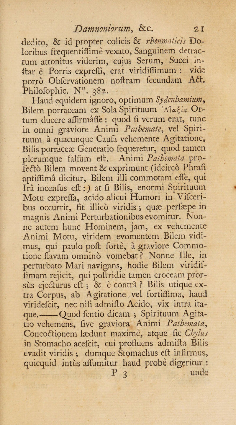 dedito, &amp; id propter colicis &amp; rheumaticis Do¬ loribus frequentiftime vexato, Sanguinem detrac¬ tum attonitus viderim, cujus Serum, Succi in¬ dar e Porris exprefti, erat viridiftimum : vide porro Obfervationem noftram fecundam A£h Philofophic. N°. 382. Haud equidem ignoro, optimum Sydenhamiumy Bilem porraceam ex Sola Spirituum Or¬ tum ducere affirmafie : quod fi verum erat, tunc in omni graviore Animi Pathematey vel Spiri¬ tuum a quacunque Caufa vehemente Agitatione, Bilis porraceae Generatio fequeretur, quod tamen plerumque falfum eft:. Animi Pathemata pro- fedto Bilem movent &amp; exprimunt (idcirco Phrafi aptiftima dicitur. Bilem illi commotam effe, qui Ira incenfus eft:) at fi Bilis, enormi Spirituum Motu expreffa, acido alicui Humori in Vifceri- bus occurrit, fit illico viridis *, quse perfepe in magnis Animi Perturbationibus evomitur. Non¬ ne autem hunc Hominem, jam, ex vehemente Animi Motu, viridem evomentem Bilem vidi¬ mus, qui paulo poft forte, a graviore Commo¬ tione flavam omnino vomebat ? Nonne Ille, in perturbato Mari navigans, hodie Bilem viridif- iimam rejicit, qui poftridie tamen croceam pror¬ sus ejecfurus eft ; &amp; e contra ? Bilis utique ex¬ tra Corpus, ab Agitatione vel fortiftima, haud viridefcit, nec nifi admifto Acido, vix intra ita¬ que.—— Quod fentio dicam ; Spirituum Agita¬ tio vehemens, five graviora Animi Pathemata, Concodtionem lsedunt maxime, atque fic Chylus in Stomacho acefcit, cui profluens admifta Bilis evadit viridis ; dumque Stpmachus eft infirmus, quicquid intus affumitur haud probe digeritur : P 3 unde
