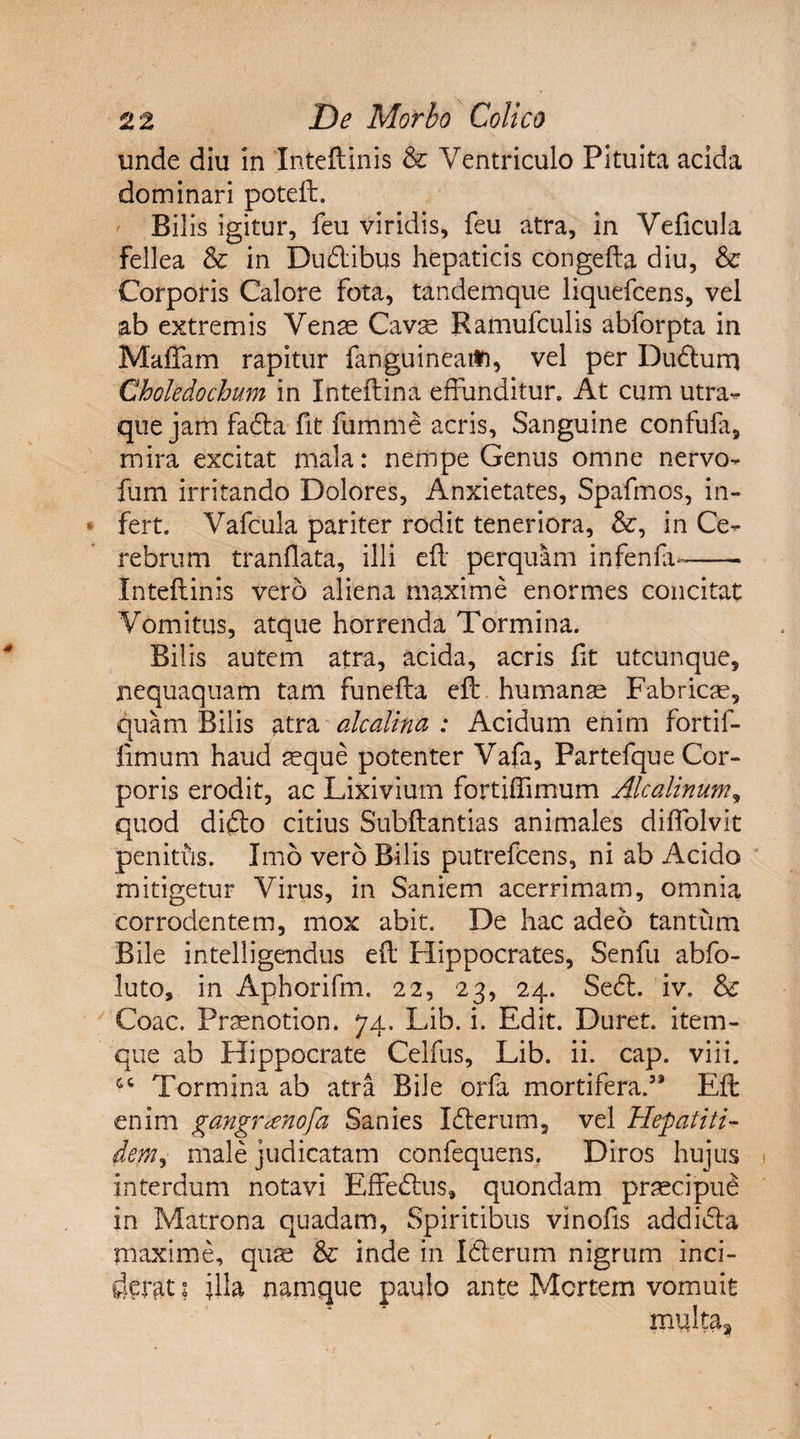 unde diu in Inteftinis &amp; Ventriculo Pituita acida dominari poteft. Bil is igitur, feu viridis, feu atra, in Veficula fellea &amp; in Dudibus hepaticis congefta diu, &amp; Corporis Calore fota, tandemque liquefcens, vel ab extremis Vense Cavas Ramufculis abforpta in Maffam rapitur fangu ineat*), vel per Dudtum Choledochum in Inteftina effunditur. At cum utra- que jam fada fit fumme acris. Sanguine confufa, mira excitat mala: nempe Genus omne nervo- fum irritando Dolores, Anxietates, Spafmos, in¬ fert. Vafcula pariter rodit teneriora, &amp;, in Ce¬ rebrum tranflata, illi efl perquam infenfa-- Inteftinis vero aliena maxime enormes concitat Vomitus, atque horrenda Tormina. Bilis autem atra, acida, acris fit utcunque, nequaquam tam funefta eft humanas Fabricas, quam Bilis atra alcalina : Acidum enim fortif- fimum haud aeque potenter Vafa, Partefque Cor¬ poris erodit, ac Lixivium fortiffimum Alcedinum, quod dido citius Subftantias animales diflolvit penitus. Imo vero Bilis putrefcens, ni ab Acido mitigetur Virus, in Saniem acerrimam, omnia corrodentem, mox abit. De hac adeo tantum Bile intelligendus eft Flippocrates, Senfu abfo- luto, in Aphorifm. 22, 23, 24. Sed. iv. &amp; Coae. Praenotion. 74. Lib. i. Edit. Duret, item- que ab Hippocrate Celfus, Lib. ii. cap. viii. Tormina ab atra Bile orfa mortifera.3* Eft enim gangnenofa Sanies Iderum, vel Hepatiti- dem, male judicatam confequens. Diros hujus interdum notavi Effedus, quondam praecipue in Matrona quadam, Spiritibus vinofis addida maxime, quae &amp; inde in Id erum nigrum inci¬ derat I illa namque paulo ante Mertem vomuit multa,