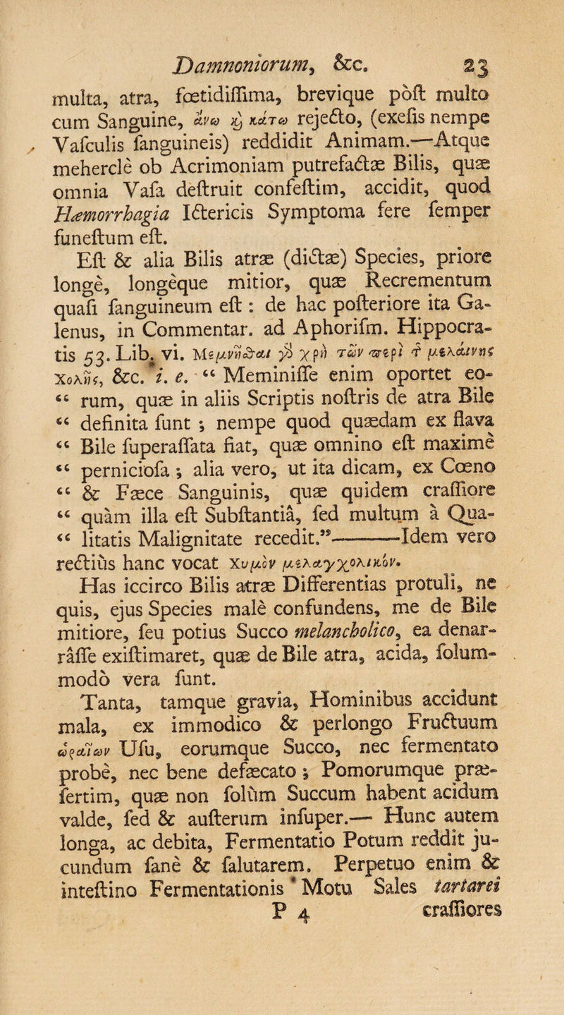 multa, atra, fcetidiffima, brevique poft multo cum Sanguine, ^ mt® rejefto, (exefis nempe , Vafculis fanguineis) reddidit Animam,—Atque mehercle ob Acrimoniam putrefadte Bilis, quae omnia Vala deftruit confeftim, accidit, quod tiamorrbagia Iftericis Symptoma fere femper funeftum eft. Eft &amp; alia Bilis atrae (dicte) Species, priore longe, longeque mitior, qux Recrementum quafi fanguineum eft : de hac pofteriore ita Ga¬ lenus, in Commentar, ad Aphorifm. Hippocra- tis 53*Lib. vi. Ms/uvyi&amp;m $ » twv vrt?'i 'i ptK&amp;tvnf Xoa»*, &amp;c. *i. e. “ Meminiffe enim oportet eo- 66 rum, quae in aliis Scriptis noftris de atra Bile “ definita funt ; nempe quod quasdam ex flava “ Bile fuperaffata fiat, quas omnino eft maxime perniciofa ; alia vero, ut ita dicam, ex Coeno “ &amp; Faece Sanguinis, quae quidem craffiore “ quam illa eft Subftantia, fed multum a Qua- « litatis Malignitate recedit.”-—Idem vero recftius hanc vocat Xv^lv /u.sa Has iccirco Bilis atra Differentias protuli, ne quis, ejus Species male confundens, me de Bile mitiore, feu potius Succo melancholico, ea denar» raffe exiftimaret, quas de Bile atra, acida, folum- modo vera funt. Tanta, tamque gravia, Hominibus accidunt mala, ex immodico &amp; perlongo Frudtuum u^etiodV Ufus e orum que Succo, nec fermentato probe, nec bene defaecato ; Pomorumque pra- fertim, quae non folum Succum habent acidum valde, fed &amp; aufterum infuper.— Hunc autem longa, ac debita, Fermentatio Potum reddit ju¬ cundum fane &amp; falutarem. Perpetuo enim &amp; inteftino Fermentationis' Motu Sales tartarei P 4 craffiores