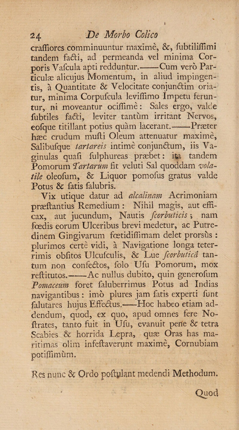 I 24 De Morbo Colico craffiores comminuuntur maxime, &, fubtiliffimi tandem fadti, ad permeanda vel minima Cor¬ poris Vafcula apti redduntur.--Cum vero Par¬ ticulae alicujus Momentum, in aliud impingen¬ tis, a Quantitate & Velocitate conjundtim oria¬ tur, minima Corpufcula leviffimo Impetu ferun¬ tur, ni moveantur ociffime: Sales ergo, valde fubtiles fadti, leviter tantum irritant Nervos, eofque titillant potius quam lacerant.-Praeter haec crudum mufti Oleum attenuatur maxime, Salibufque tartareis intime conjundhim, iis Va¬ ginulas quali fulphureas praebet: ita tandem Pomorum artarum fit veluti Sal quoddam vola¬ tile oleofum, & Liquor pomofus gratus valde Potus & fatis falubris. Vix utique datur ad alcalinam Acrimoniam praeltantius Remedium : Nihil magis, aut effi¬ cax, aut jucundum. Nautis fcorbuticis ; nam foedis eorum Ulceribus brevi medetur, ac Putre¬ dinem Gingivarum fcetidiffimam delet prorsus : plurimos certe vidi, a Navigatione longa teter- rimis obfitos Ulcufculis, & Lue fcorbuticd tan¬ tum non confedfos, folo Ufu Pomorum, mox reftitutos.-Ac nullus dubito, quin generofum Pomaceum foret faluberrimus Potus ad Indias navigantibus: imo plures jam fatis experti funt falutares hujus Effe&us.-Hoc habeo etiam ad¬ dendum, quod, ex quo, apud omnes fere No- ftrates, tanto fuit in Ufu, evanuit pene & tetra Scabies & horrida Lepra, quae Oras has ma¬ ritimas olim infeftaverunt maxime, Cornubiam potiffimum. Res nunc & Ordo poflylant medendi Methodum. ' ' * -• / . . Quod K
