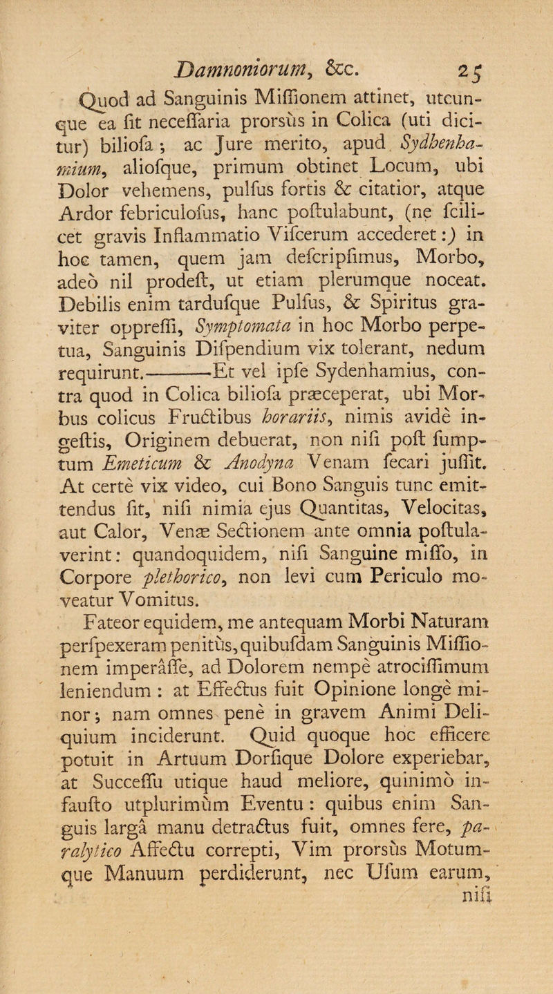 Quod ad Sanguinis Miffionem attinet, utcun¬ que ea fit neceflaria prorsus in Colica (uti dici¬ tur) biliofa ; ac Jure merito, apud Sydbenha- fliium, aliofque, primum obtinet Locum, ubi Dolor vehemens, pulfus fortis & citatior, atque Ardor febriculofus, hanc poftulabunt, (ne fcili- cet gravis Inflammatio Vifcerum accederet:) in hoc tamen, quem jam defcripfimus. Morbo, adeo nil prodeft, ut etiam plerumque noceat. Debilis enim tardufque Pulfus, & Spiritus gra¬ viter opprefli. Symptomata in hoc Morbo perpe¬ tua, Sanguinis Difpendium vix tolerant, nedum requirunt.—-Et vel ipfe Sydenhamius, con¬ tra quod in Colica biliofa praeceperat, ubi Mor¬ bus colicus Frudibus horariis, nimis avide in- geftis. Originem debuerat, non nifl pofl: fump- tum Emeticum & Anodyna Venam fecari juffit. At certe vix video, cui Bono Sanguis tunc emit¬ tendus fit, nifl nimia ejus Quantitas, Velocitas, aut Calor, Venae Sedionem ante omnia poftula- verint: quandoquidem, nifl Sanguine miflfo, in Corpore plethorico, non levi cum Periculo mo¬ veatur Vomitus. Fateor equidem, me antequam Morbi Naturam perfpexerampenitus,quibufdam Sanguinis Miffio- nem imperafle, ad Dolorem nempe atrociflimum leniendum : at Effedus fuit Opinione longe mi¬ nor; nam omnes pene in gravem Animi Deli¬ quium inciderunt. Quid quoque hoc efficere potuit in Artuum Dorfique Dolore experiebar, at SuccefTu utique haud meliore, quinimo in- faufto utplurimum Eventu : quibus enim San¬ guis larga manu detradus fuit, omnes fere, pa¬ ralytico Affedu correpti, Vim prorsus Motum¬ que Manuum perdiderunt, nec Ufum earum.