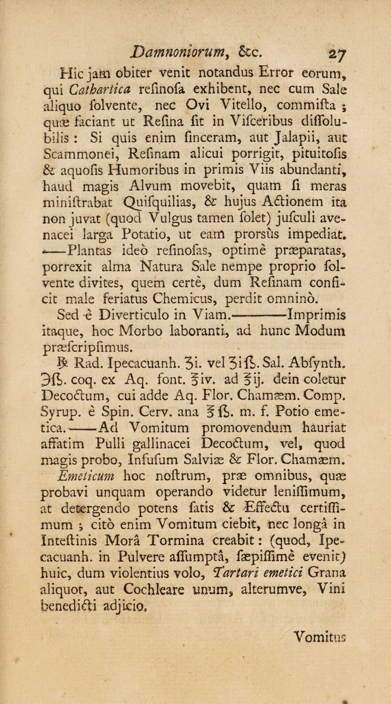e Hic jam obiter venit notandus Error eorum* qui Cathartica refinofa exhibent, nec cum Sai aliquo folvente, nec Ovi Vitello, commifta ; quas faciant ut Refina fit in Vifcetibus diffolu- ■bilis : Si quis enim finceram, aut Jalapii, aut Scammonei, Refinam alicui porrigit,, pituitofis &amp; aquofis Humoribus in primis Viis abundanti, haud magis Alvum movebit, quam fi meras miniftrabat Quifquilias, &amp; hujus Adtionem ita non juvat (quod Vulgus tamen folet) jufculi ave¬ nacei larga Potatio, ut eam prorsus impediat. -—Plantas ideo refinofas, optime praeparatas, porrexit alma Natura Sale nempe proprio fol- vente divites, quem certe, dum Refinam confi¬ cit male feriatus Chemicus, perdit omnino. Sed e Diverticulo in Viam.———Imprimis itaque, hoc Morbo laboranti, ad hunc Modum prasfcripfimus. 5* Rad. Ipecacuanh. 3i* vel 3ift- Sal. Abfynth. coq. ex Aq. font. 5iv. ad §ij. dein coletur Decodtum, cui adde Aq. Flor. Chamsem. Comp. Syrup. e Spin. Cerv. ana m. f. Potio eme¬ tica.-Ad Vomitum promovendum hauriat affatim Pulli gallinacei Decodtum, vel, quod magis probo, Infufum Salvi m &amp; Flor. Chamaem. Emeticum hoc noftrum, prae omnibus, quae probavi unquam operando videtur lenifiimum, at detergendo potens fatis &amp; Effedlu certifli- mum i cito enim Vomitum ciebit, nec longa in Inteftinis Mora Tormina creabit: (quod, Ipe¬ cacuanh. in Pulvere affumpta, faepiffime evenltj huic, dum violentius volo, ‘Tartari emetici Grana aliquot, aut Cochleare unum, alterumve. Vini benedidti adjicio. Vomitus