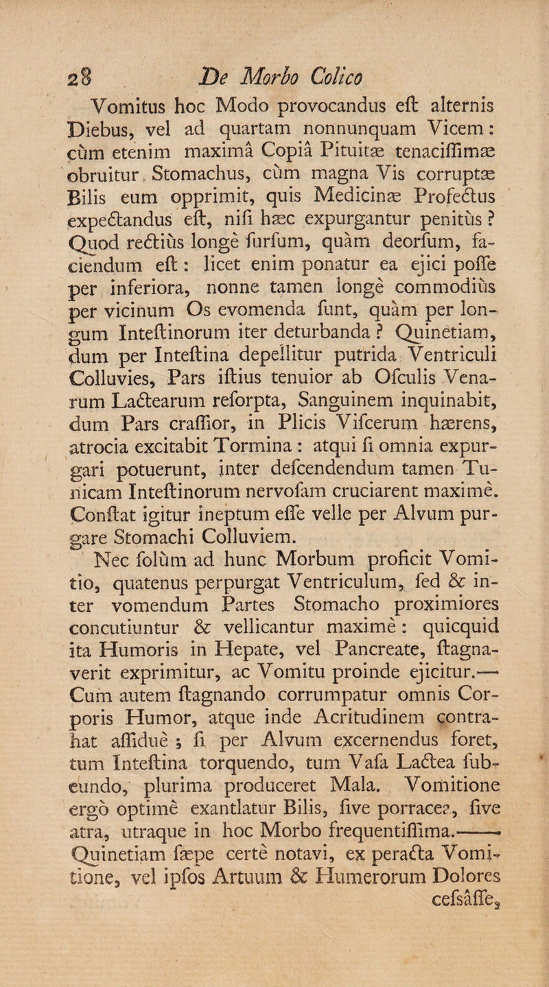 Vomitus hoc Modo provocandus eft alternis Diebus, vel ad quartam nonnunquam Vicem: cum etenim maxima Copia Pituitae tenaciffimae obruitur Stomachus, cum magna Vis corruptae Bilis eum opprimit, quis Medicinae Profe&amp;us expedtandus eft, nifi haec expurgantur penitus? Quod redtius longe furfum, quam deorfum, fa¬ ciendum eft : licet enim ponatur ea ejici pofie per inferiora, nonne tamen longe commodius per vicinum Os evomenda funt, quam per lon¬ gum Inteftinorum iter deturbanda ? Quinetiam, dum per Inteftina depellitur putrida Ventriculi Colluvies, Pars iftius tenuior ab Ofculis Vena¬ rum Ladtearum reforpta, Sanguinem inquinabit, dum Pars craftior, in Plicis Vifcerum haerens, atrocia excitabit Tormina : atqui fi omnia expur¬ gari potuerunt, inter defcendendum tamen Tu¬ nicam Inteftinorum nervofam cruciarent maxime. Conftat igitur ineptum efie velle per Alvum pur¬ gare Stomachi Colluviem. Nec folum ad hunc Morbum proficit Vomi¬ tio, quatenus perpurgat Ventriculum, fed &amp; in¬ ter vomendum Partes Stomacho proximiores concutiuntur &amp; vellicantur maxime: quicquid ita Humoris in Hepate, vel Pancreate, ftagna- verit exprimitur, ac Vomitu proinde ejicitur.— Cum autem ftagnando corrumpatur omnis Cor¬ poris Humor, atque inde Acritudinem contra¬ hat affidue •, fi per Alvum excernendus foret, tum Inteftina torquendo, tum Vafa Ladtea fub- cimdo, plurima produceret Mala. Vomitione ergo optime exantlatur Bilis, five porracea, five atra, utraque in hoc Morbo frequentiffima.-- Quinetiam fepe certe notavi, ex peradla Vomi¬ tione, vel ipfos Artuum &amp; Humerorum Dolores cefsaffe3