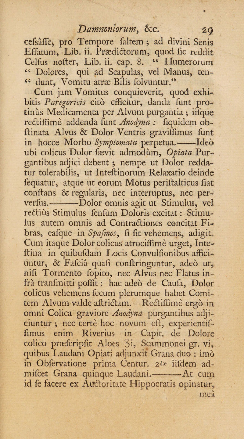 cefsaffe* pro Tempore faltem ; ad divini Senis Effatum, Lib. ii. Praedidlorum, quod fic reddit Celfus nofter, Lib. ii. cap. 8. “ Humerorum cc Dolores, qui ad Scapulas, vel Manus, ten» “ dunt. Vomitu atrae Bilis folvuntur.” Cum jam Vomitus conquieverit, quod exhi¬ bitis Paregoricis cito efficitur, danda funt pro¬ tinus Medicamenta per Alvum purgantia iifque rediffime addenda funt Anodyna : fiquidem ob~ flinata Alvus & Dolor Ventris graviffimus funt in hocce Morbo Symptomata perpetua.-Ideo ubi colicus Dolor fevit admodum, Opiata Pur¬ gantibus adjici debent ; nempe ut Dolor redda¬ tur tolerabilis, ut Inteflinorum Relaxatio deinde fequatur, atque ut eorum Motus periflalticus fiat conflans & regularis, nec interruptus, nec per- verfus.-Dolor omnis agit ut Stimulus, vel redius Stimulus fenfum Doloris excitat: Stimu¬ lus autem omnis ad Contradiones concitat Fi¬ bras, eafque in Spafmos, fi fit vehemens, adigit» Cum itaque Dolor colicus atrociffime urget, Inte- flina in quibufdam Locis Convulfionibus affici¬ untur, & Fafcia quafi conflringuntur, adeo ut, nifi Tormento fopito, nec Alvus nec Flatus in¬ fra tranfmitti poffit: hac adeo de Caufa, Dolor colicus vehemens fecum plerumque habet Comi¬ tem Alvum valde aflridam. Rediffime ergo in omni Colica graviore Anodyna purgantibus adji¬ ciuntur ^ nec certe hoc novum efl, experientif- fimus enim Riverius in Capit, de Dolore colico prcefcripfit Aloes 5i> Scammonei gr. vi, quibus Laudani Opiati adjunxit Grana duo : imo in Obfervatione prima Centun 2^ iifdem ad- mifcet Grana quinque Laudani.——At cum id fe facere ex Atfdoritate Hippocratis opinatur, mea
