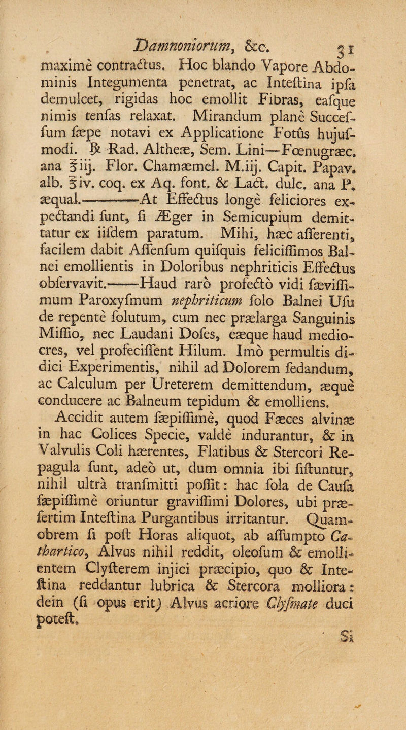 maxime contra&us. Hoc blando Vapore Abdo¬ minis Integumenta penetrat, ac Intellina ipfa demulcet, rigidas hoc emollit Fibras, eafque nimis tenfas relaxat. Mirandum plane Succef- fum faepe notavi ex Applicatione Fotus hujui- modi. $ Rad. Altheae, Sem. Lini—Foenugrasc. ana f iij. Flor. Chamaemel. M.iij. Capit. Papav. alb. §iv. coq. ex Aq. font. & Ladl. dulc. ana P* sequal.-At Effedlus longe feliciores ex- pedandi funt, fi AEger in Semicupium demit¬ tatur ex iifdem paratum. Mihi, haec afferenti, facilem dabit Affenfum quifquis feliciffimos Bal¬ nei emollientis in Doloribus nephriticis Effedus obfervavit.-Haud raro profedo vidi faeviffi- mum Paroxyfmum nephriticum folo Balnei Ufu de repente folutum, cum nec praelarga Sanguinis Miffio, nec Laudani Dofes, eaeque haud medio¬ cres, vel profeciffent Hilum. Imo permultis di¬ dici Experimentis, nihil ad Dolorem fedandum, ac Calculum per Ureterem demittendum, aeque conducere ac Balneum tepidum & emolliens. Accidit autem faepiffime, quod Faeces alvinae in hac Colices Specie, valde indurantur, & in Valvulis Coli haerentes. Flatibus & Stercori Re¬ pagula funt, adeo ut, dum omnia ibi fifluntur, nihil ultra tranfmitti poflit: hac fola de Caufa faepiffime oriuntur graviffimi Dolores, ubi pr^- fertim Inteflina Purgantibus irritantur. Quam- obrem fi poli Horas aliquot, ab affumpto Ca- thartkoy Alvus nihil reddit, oleofum & emolli¬ entem Clyfterem injici praecipio, quo & Inte- ftina reddantur lubrica & Stercora molliora: dein (fi opus erit) Alvus acriore Glyfmate duci