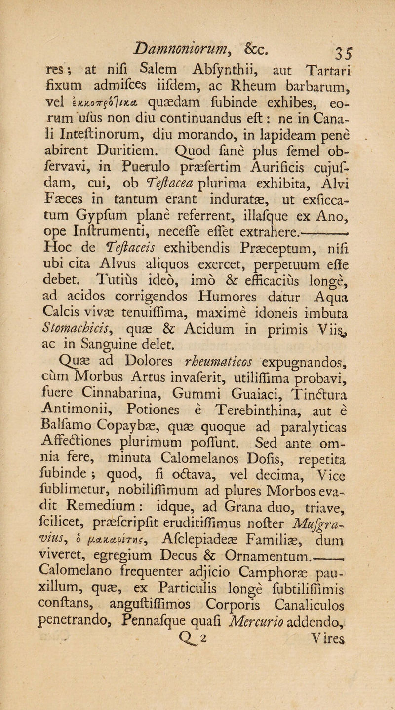 res \ at nifi Salem Abfynthii, aut Tartari fixum admifces iifdem, ac Rheum barbarum, vel quaedam fubinde exhibes, eo¬ rum ufus non diu continuandus eft : ne in Cana¬ li Inteilinorum, diu morando, in lapideam pene abirent Duritiem. Quod fane plus femel ob- fervavi, in Puerulo pnefertim Aurificis cujuf- dam, cui, ob Cfeftacea plurima exhibita, Alvi Fasces in tantum erant induratas, ut exficca- tum Gypfum plane referrent, illafque ex Ano, ope Inflrumenti, neceflfe efifet extrahere.—-- Hoc de Tejiaceis exhibendis Prasceptum, nili ubi cita Alvus aliquos exercet, perpetuum efie debet. Tutius ideo, imo & efficacius longe, ad acidos corrigendos Humores datur Aqua Calcis vivse tenuiffima, maxime idoneis imbuta Stomachicis, quas & Acidum in primis Viisv ac in Sanguine delet. Quas ad Dolores rheumaticos expugnandos, cum Morbus Artus invaferit, utiliffima probavi, fuere Cinnabarina, Gummi Guaiaci, Tinftura Antimonii, Potiones e Terebinthina, aut e Balfamo Copaybas, quas quoque ad paralyticas Affe&iones plurimum poliunt. Sed ante om¬ nia fere, minuta Calomelanos Dofis, repetita fubinde ; quod, fi odtava, vel decima, Vice fublimetur, nobiliffimum ad plures Morbos eva¬ dit Remedium: idque, ad Grana duo, triave, fcilicet, praefcripiit eruditiffimus nofter Mufgra- vius, 0 pcutapiTti;, Afclepiadeas Familia, dum viveret, egregium Decus & Ornamentum.-- Calomelano frequenter adjicio Camphoras pau¬ xillum, qu^, ex Particulis longe fubtiliffimis conflans, angufliffimos Corporis Canaliculos penetrando, Pennafque quafi Mercurio addendo, Q^ 2 V ires