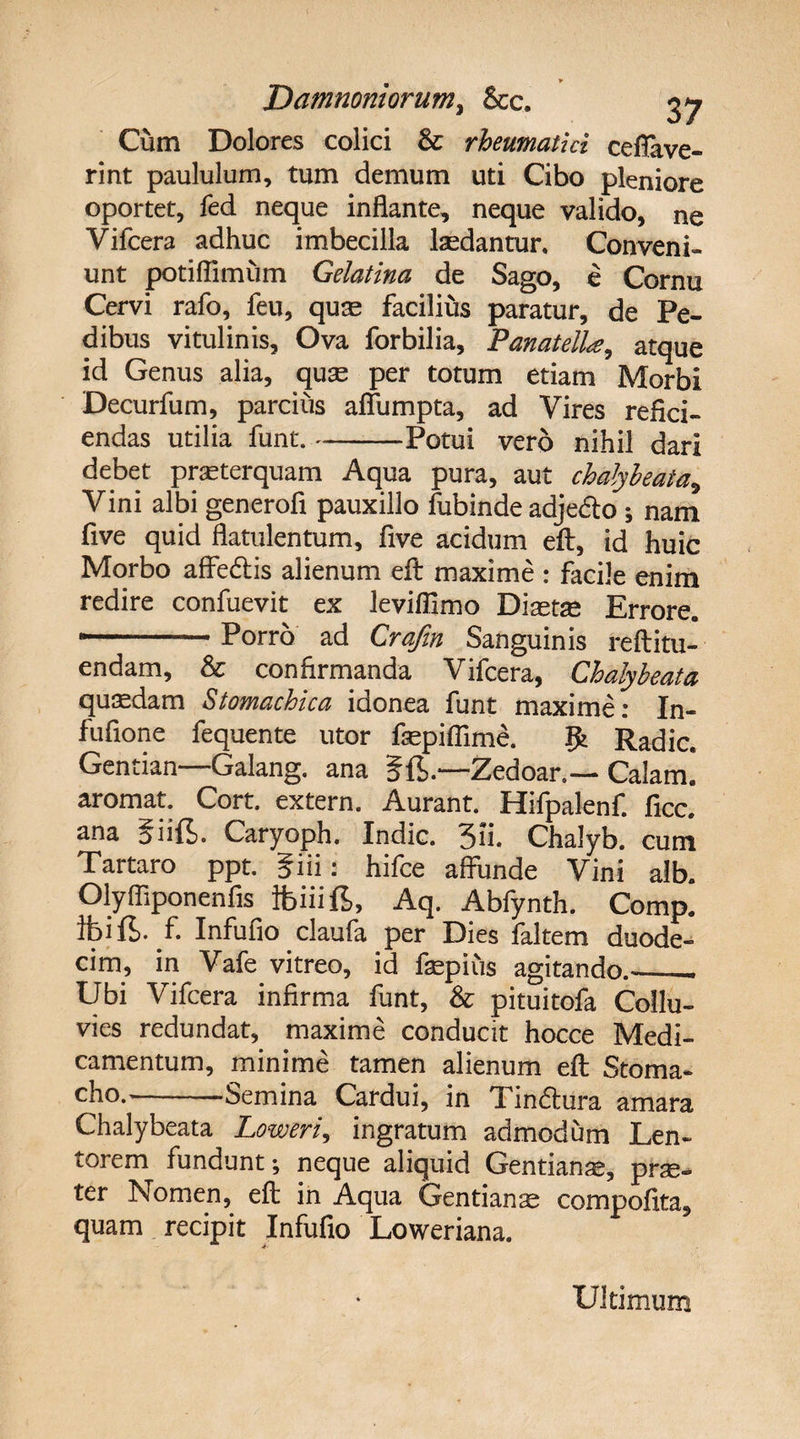 * Damnoniorumy &c. 37 Cum Dolores colici & rheumatici ceffave- rint paululum, tum demum uti Cibo pleniore oportet, fed neque inflante, neque valido, ne Vifcera adhuc imbecilla lasdantur. Conveni¬ unt potiflimum Gelatina de Sago, e Cornu Cervi rafo, feu, quae facilius paratur, de Pe¬ dibus vitulinis. Ova forbilia, Panatelke, atque id Genus alia, quas per totum etiam Morbi Decurfum, parcius aflumpta, ad Vires refici¬ endas utilia funt.-Potui vero nihil dari debet praeterquam Aqua pura, aut chalybeata* Vini albi generofi pauxillo fubinde adjedto ; nam five quid flatulentum, five acidum eft, id huic Morbo affe&is alienum eft maxime : facile enim redire confuevit ex Jevifiimo Diaetas Errore. ..Porro ad Crafin Sanguinis reftitu- endam, & confirmanda Vifcera, Chalybeata quadam Stomachica idonea funt maxime: In- fufione fequente utor faspiflime. Jfc Radie. Gentian—Galang. ana 5ft.—Zedoar,— Calam! aromat. Cort. extern. Aurant. Hifpalenf. ficc. ana giifi. Caryoph. Indic. 3ii. Chalyb. cum Tartaro ppt. giii: hifce affunde Vini alb. Olyfliponenfis fciiifi, Aq. Abfynth. Comp. ibi fi. f. Infufio claufa per Dies faltem duode¬ cim, in Vafe vitreo, id faspius agitando.-__ Ubi Vifcera infirma funt, & pituitofa Collu¬ vies redundat, maxime conducit hocce Medi¬ camentum, minime tamen alienum eft Stoma¬ cho.—-Semina Cardui, in Tindhira amara Chalybeata Loweri, ingratum admodum Len¬ torem fundunt; neque aliquid Gentianas, prse- ter Nomen, eft in Aqua Gentianas compofita, quam recipit Infufio Loweriana. Ultimum