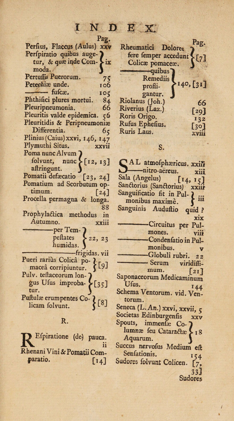 Pag. Perfms, Flaccus (Aulus) xxv Perfpiratio quibus auge-3 Cur, &amp; qu3S inde Com- > ix moda. J Pertulfo Puerorum. 75 PetecAiae unde. 106 -— fufcse, 105 Phthifici plures mortui. 84 Pleuripneumonia. 66 Pleuritis valde epidemica. 56 Pleuritidis &amp; Peripneumonias Differentia. 65 Plinius (Caius)xxvi, 146, 147 Plymuthi Situs. xxvii Poma nunc Alvum 1 folvunt, nunc >[12, 13] aflringunt. 3 Pomatii defaecatio [23, 24] Pomatium ad Scorbutum op¬ timum. [24] Procella permagna &amp; longa. 88 Prophyla&amp;ica methodus in Autumno. xxiii -per Tem- peftates 22, 23 h umidas. ^22, ----frigidas, vii Pueri rarius Colica po- ) f macea corripiuntur. J Pulv. teftaceorum lon-1 gus Ufus improba- >[35] tur. 3 Pullulas erumpentes Co¬ licam folvunt. }[«] R. R Efpiratione (de) pauca. u Rhenani Vini &amp; Pomatii Com¬ paratio. [14] Rheumatici Dolore* fere femper accedunt![7] Colicas pomaceae. 3 - quibus 1 Remediis I _' profli- r H0» C313 gantur. J Riolanus (Joh.) gg Riverius (Laz.) r2Qi Roris Origo. l^2 Rufus Ephefius. [30] Ruris Laus. xvjjj , » S. SAL atmofphasricus. xxifi --nitro-aereus. xiii Sala (Angelus) [14, 15] Sandtorius (San&amp;orius) xxiii Sanguificatio fit in Pul-j ... monibus maxime. y 111 Sanguinis Auduftio quid ? xix -—-Circuitus per Pul¬ mones. viii --—-Condenfatio in Pul¬ monibus. v ---Globuli rubri. 22 ---— Serum viridiffi- mum. [21] Saponaceorum Medicaminum Ufus. i44 Schema Ventorum, vid. Ven¬ torum. Seneca (L. An.) xxvi, xxvii, 5 Societas Edinburgenfis xxv Spouts, immenfae Co-1 lumnae feu Cataradlze ! 18 Aquarum. 3 Succus nervofus Medium effc Senfationis. i^4 Sudores folvunt Colicen. [7, „ 33] Sudores