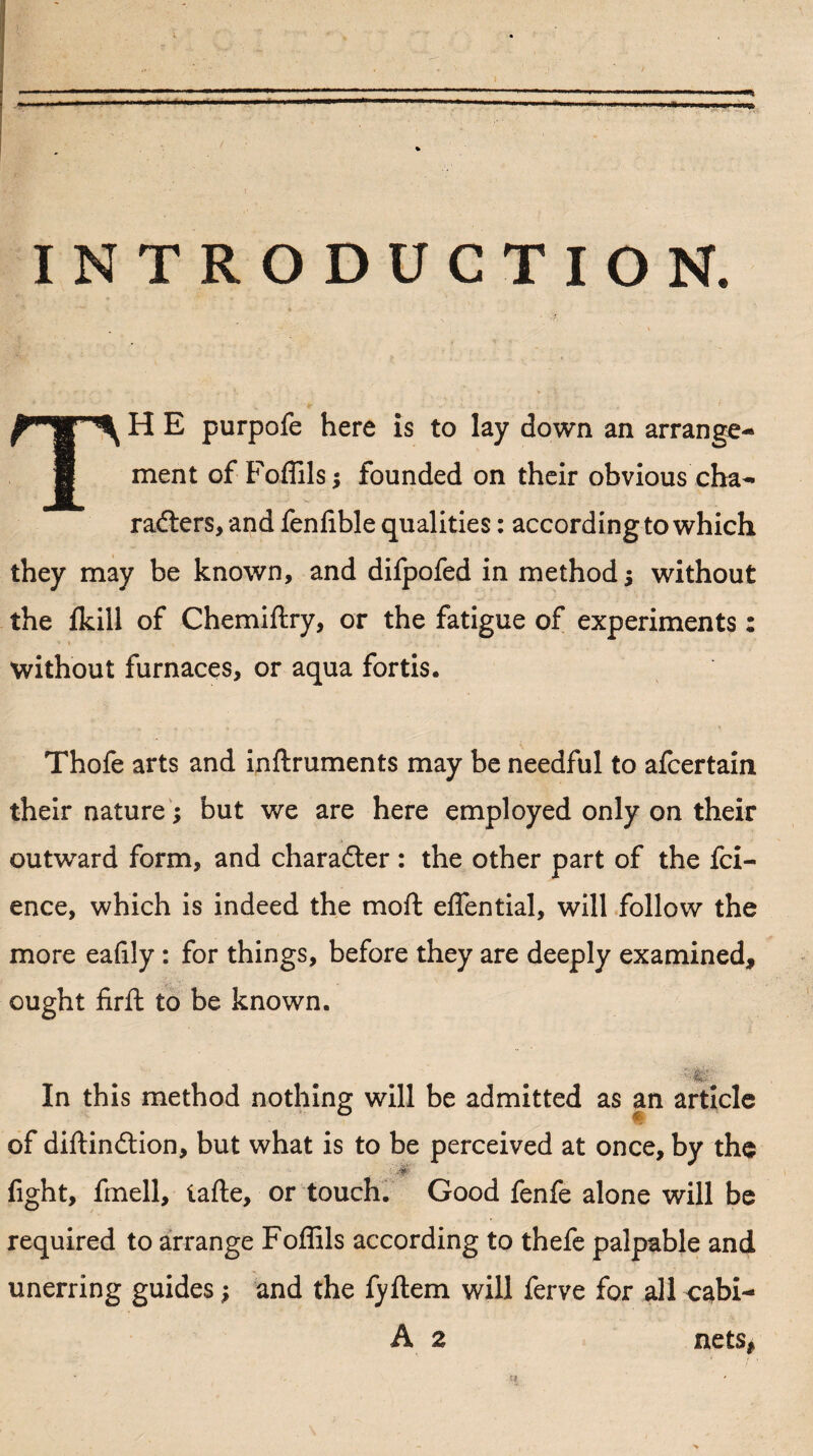 INTRODUCTION. T H E purpofe here is to lay down an arrange¬ ment of Foffils $ founded on their obvious cha¬ racters, and fenlible qualities: according to which they may be known, and dilpofed in method •, without the {kill of Chemiftry, or the fatigue of experiments: without furnaces, or aqua fortis. Thofe arts and inftruments may be needful to afcertain their nature; but we are here employed only on their outward form, and character : the other part of the fci- ence, which is indeed the moft effential, will follow the more eafily : for things, before they are deeply examined, ought firft to be known. In this method nothing will be admitted as an article of diftinction, but what is to be perceived at once, by the fight, fmell, tafte, or touch. Good fenfe alone will be required to arrange Foffils according to thefe palpable and unerring guides; and the fyftem will ferve for all cabi- A 2 nets* ti.