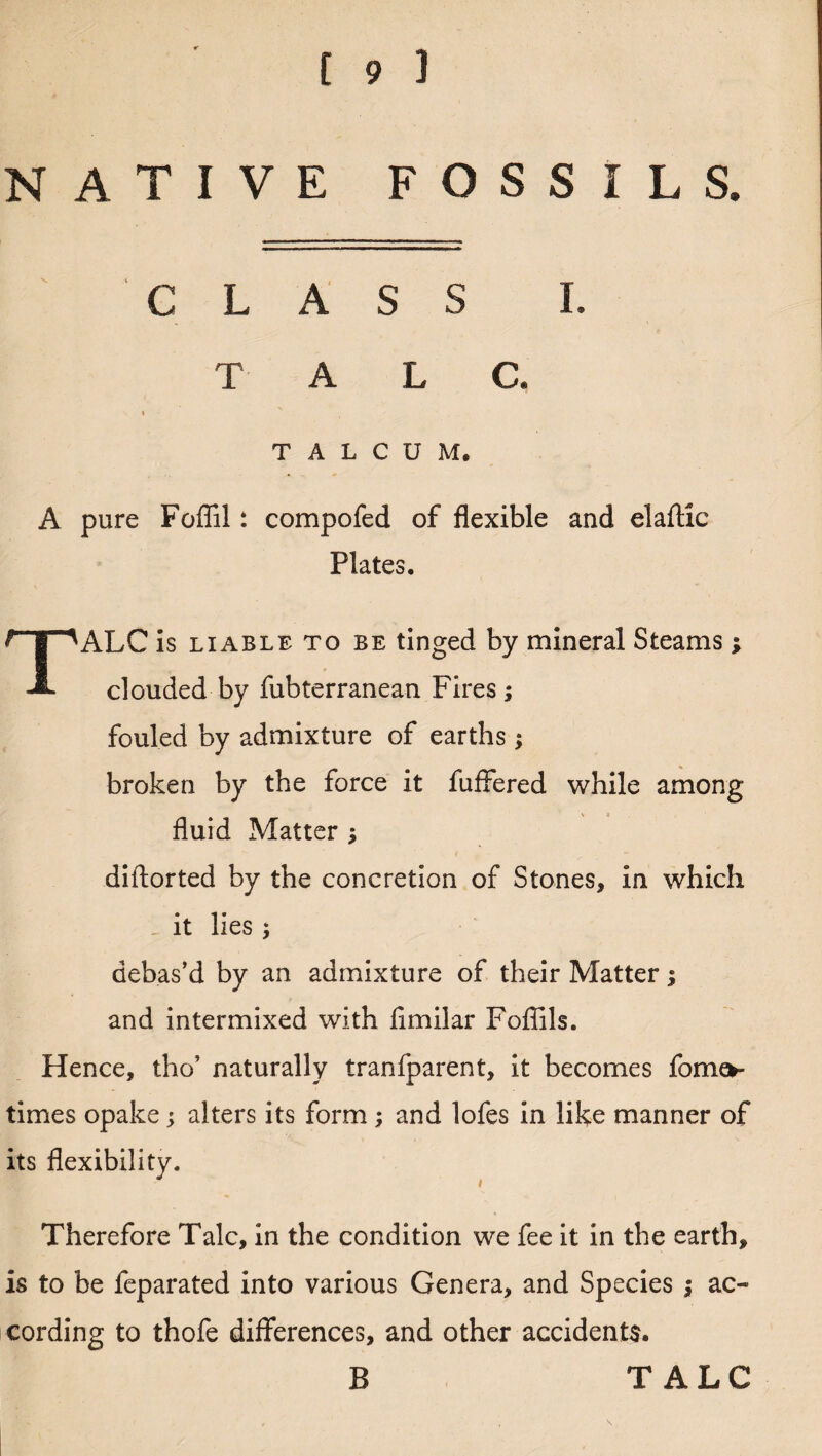 NATIVE FOSSILS. CLASS I. T A L C. TALCUM. A pure Foffil: compofed of flexible and elaftic Plates. TALC is liable to be tinged by mineral Steams ; clouded by fubterranean Fires; fouled by admixture of earths; broken by the force it fuflfered while among fluid Matter ; diftorted by the concretion of Stones, in which - it lies ; debas’d by an admixture of their Matter; and intermixed with flmilar Fofiils. Hence, tho’ naturally tranfparent, it becomes fome*- times opake; alters its form ; and lofes in like manner of its flexibility. Therefore Talc, in the condition we fee it in the earth, is to be feparated into various Genera, and Species ; ac¬ cording to thofe differences, and other accidents. B TALC