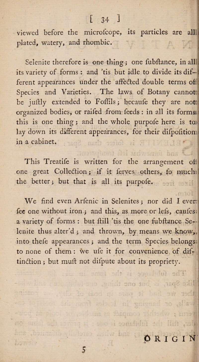 [ 34 3 viewed before the microfcope, its particles are plated, watery, and rhombic. Selenite therefore is one thing; one fubftance, in all its variety of forms : and 'tis but idle to divide its dif- * ferent appearances under the affedted double terms of Species and Varieties. The laws of Botany cannot be juftly extended to Fofiils; hecaufe they are nott organized bodies, or raifed from feeds : in all its forms? this is one thing ; and the whole purpofe here is to lay down its different appearances, for their difpofition in a cabinet. This Treatife is written for the arrangement ofi o one great Collection; if it ferves others, fo much the better; but that is all its purpofe. We find even Arfenic in Selenites; nor did I everr fee one without iron ; and this, as more or lefs, caufes^ a variety of forms : but ftill ’tis the one fubftance Se¬ lenite thus alter'd ; and thrown, by means we know,, into thefe appearances ; and the term Species belongs> to none of them: we ufe it for convenience of dif-, tindtion; but rnuft not difpute about its propriety. origin s