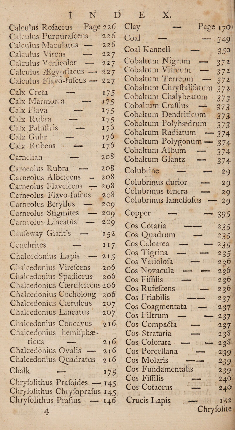 Calculus Rofaceus Page 226 Calculus Purpurafcens Calculus Maculatus — Calculus Virens ■— Calculus Veriicolor — Calculus /Egyptiacus — Calculus Flavo-fuicus — Calx C — Page i7D» .reta Calx Mar more a Calx FIava Calx Rubra — Calx Pal oil r is —- Calx Guhr -— Calx Rubens Carnelian -— Carneolus Rubra — Carneolus Albefcens — Carneolus Flayeicens — Carneolus Flavo-fufcus Carneolus Eery 11ns — Carneolus Stigmites — Carneolus Lineatus — Caufeway Giant's — Cenchrites — 226 226 227 227 22 7 227 i75 175 *75 *75 176 176 176 208 208 208 208 208 209 209 209 152 117 Chalcedonius Lapis — 215 Chalcedonius Virefcens 206 Chalcedonius Spadiceus 206 Chalcedonius Caeruleicens 206 Chalcedonius Cocholong 206 Chalcedonius C as rule us 207 Chalcedonius Lineatus 207 Chalcedonius Concavus 216 Chalcedonius hemifphae- ricus — 216 Chalcedonius Ovalis — 216 Chalcedonius Quadratus 216 Chalk i75 Chryfolithus Prafoides — 145 Chryfolithus Chryfoprafus 145 Chryfolithus Prafius — 146 4 Clay Coal — — Coal Kannell — Cobaltum Nigrum — Cobaltum Vitreum —■ Cobaltum Terreum — Cobaltum Chryftalifatum Cobaltum Chalybeatum Cobaltum Craffius — Cobaltum Dendriticum Cobaltum Polyhredrum Cobaltum Radiatum <— Cobaltum Polygonum —• Cobaltum Album — Cobaltum Glantz — i • • ■ 1 Colubrine — — Colubrinus durior — Colubrinus tenera -— Colubrinus lamellofus — Copper — —■ Cos Cotaria- Cos Quad rum — Cos Cakarea — — Cos Tigrina — — Cos Variolofa — Cos Novacula — ■— Cos Fiffilis — Cos Rufefcens — Cos Friabilis- Cos Coagmentata — Cos Filtrum — —• Cos Compadla — Cos Strataria — Cos Colorata — —. Cos Porcellana — Cos Molaris —— Cos Fundamentals Cos FifHlis — Cos Cotaceus — r 34-9 35° 372 372 372 372 373 373 373 373 374 37 4 374 374 29 29 29 - 29 395 235 235 235 235 2 26 236 236 236 237 137 237 237 238 2 38 239 239 239 240- 240 Crucis Lapis 152 Chryfolite