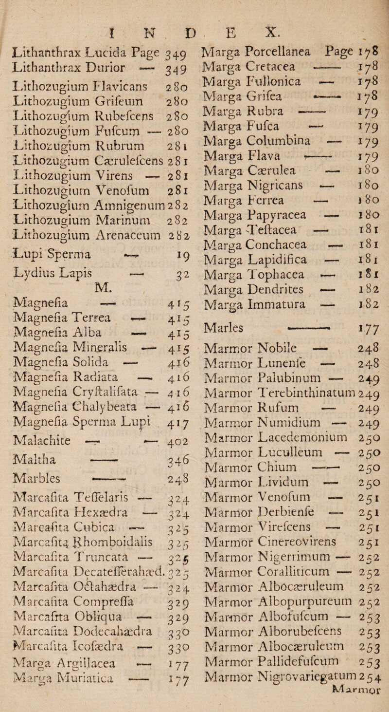 Lithanthrax Lucida Page 349 Lithanthrax Durior — 349 Lithozugium Flavicans 280 Lithozugium Grifeum 280 Lithozngium Rubefcens 280 Lithozngium Fufcurn — 280 Lithozugium Rubrum 281 Lithozugium Caerulefcens 281 Lithozugium Virens — 281 Lithozugium Venofum 281 Lithozugium Amnigenum 282 Lithozugium Marihum 282 Lithozugium Arenaceum 282 Lupi Sperm a 19 Lydius Lapis — 32 M. Magnefia — 415 Magnefia Terrea ~ 415 Magnefia Alba — 415 Magnefia Miner alis — 415 Magnefia Solida — 416 Magnefia Radiata —. 416 Magnefia Cryftalifata — 416 Magnefia Chalybeata — 416 Magnefia Sperma Lupi 417 Malachite — *— 402 Maltha —— 346 Marbles *-— 248 Marcafita Teflelaris — 424 Marcafita Hexxdra — 424 Marcafita Cubica - 325 Marcafita Rhomboidalis 3 25 Marcafita Truncata — 325 Marcafita Decatefierahaed. 223 Marcafita Oblah^dra — 324 Marcafita Compreffa 329 Marcafita Obliqua — 329 Marcafita Dodecahaedra 3 30 Marcafita Icofaedra — 330 Marga Argiljacea ~ 177 M a rg a M u ri a tic a —— 177 Page 178 ,178 178 178 179 179 179 179 180 180 1 80 180 181 181 181 181 182 182 177 Marmor Nobile — 248 Marmor Lunenfe — 248 Marmor Palubinum — 249 Marmor Terebinthinatum 249 Marmor Rufum — 249 Marmor Numidium — 249 Marmor Lacedemonium 250 Marmor Luculleum — 250 Marmor Chium —— 250 Marmor Lividum — 250 Marmor Venofum — 251 Marmor Derbienfe — 251 Marmor Virefcens — 251 Marmor Cinereovirens 251 Marmor Nigerrimum — 252 Marmor Coralliticum — 252 Marmor Alboaeruleum 252 Marmor Albopurpureum 252 Marmor Albofufcum — 253 Marmor Alborubefcens 253 Marmor Albocaeruleum 253 Marmor Pallidefufcum 253 Marmor Nigrovariegatum 254 Marnioi: ! N , D E X, Marga Porcellanea Marga Cretacea Marga Fullonica Marga Grifea Marga Rubra —- Marga Fufca Marga Columbina Marga Flava r- Marga Casrulea Marga Nigricans Marga Ferrea Marga Papyracea Marga -1'eft ace a Marga Conchacea Marga Lapidifica Marga Tophacea Marga Dendrites Marga Immatura Maries •—-